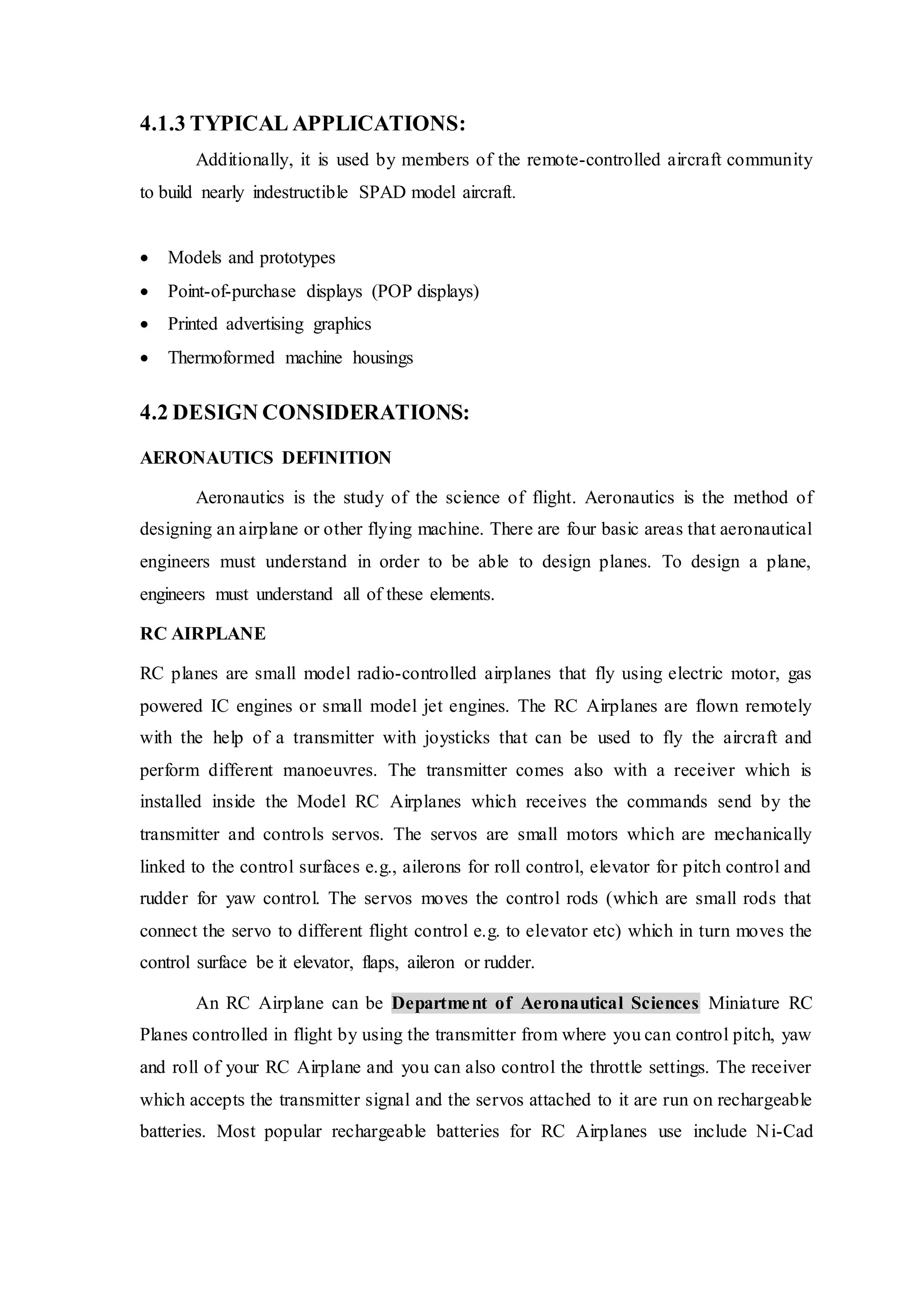 4.1.3 TYPICAL APPLICATIONS:
Additionally, it is used by members of the remote-controlled aircraft community
to build nearly indestructible SPAD model aircraft.
 Models and prototypes
 Point-of-purchase displays (POP displays)
 Printed advertising graphics
 Thermoformed machine housings
4.2 DESIGN CONSIDERATIONS:
AERONAUTICS DEFINITION
Aeronautics is the study of the science of flight. Aeronautics is the method of
designing an airplane or other flying machine. There are four basic areas that aeronautical
engineers must understand in order to be able to design planes. To design a plane,
engineers must understand all of these elements.
RC AIRPLANE
RC planes are small model radio-controlled airplanes that fly using electric motor, gas
powered IC engines or small model jet engines. The RC Airplanes are flown remotely
with the help of a transmitter with joysticks that can be used to fly the aircraft and
perform different manoeuvres. The transmitter comes also with a receiver which is
installed inside the Model RC Airplanes which receives the commands send by the
transmitter and controls servos. The servos are small motors which are mechanically
linked to the control surfaces e.g., ailerons for roll control, elevator for pitch control and
rudder for yaw control. The servos moves the control rods (which are small rods that
connect the servo to different flight control e.g. to elevator etc) which in turn moves the
control surface be it elevator, flaps, aileron or rudder.
An RC Airplane can be Department of Aeronautical Sciences Miniature RC
Planes controlled in flight by using the transmitter from where you can control pitch, yaw
and roll of your RC Airplane and you can also control the throttle settings. The receiver
which accepts the transmitter signal and the servos attached to it are run on rechargeable
batteries. Most popular rechargeable batteries for RC Airplanes use include Ni-Cad
 