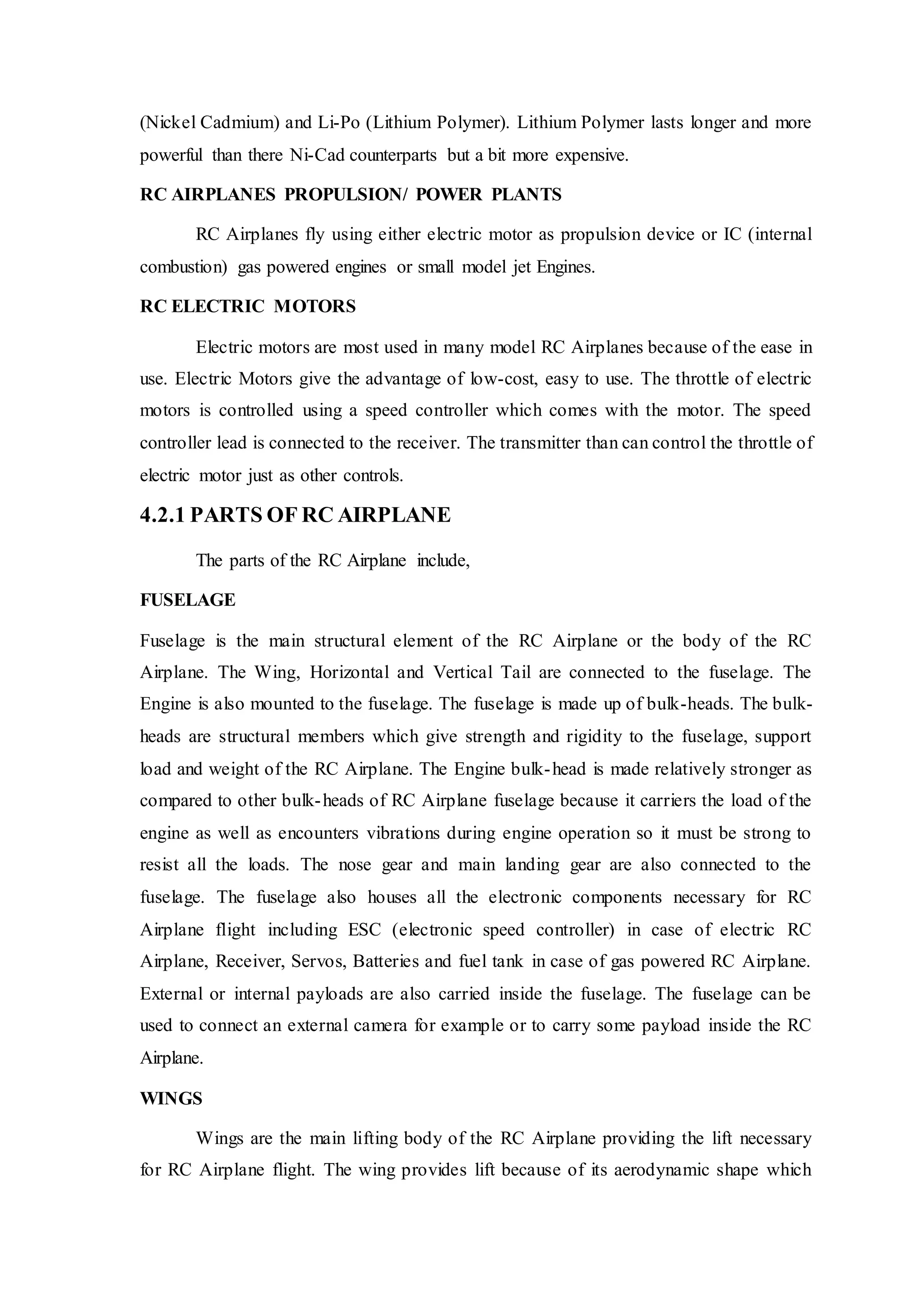(Nickel Cadmium) and Li-Po (Lithium Polymer). Lithium Polymer lasts longer and more
powerful than there Ni-Cad counterparts but a bit more expensive.
RC AIRPLANES PROPULSION/ POWER PLANTS
RC Airplanes fly using either electric motor as propulsion device or IC (internal
combustion) gas powered engines or small model jet Engines.
RC ELECTRIC MOTORS
Electric motors are most used in many model RC Airplanes because of the ease in
use. Electric Motors give the advantage of low-cost, easy to use. The throttle of electric
motors is controlled using a speed controller which comes with the motor. The speed
controller lead is connected to the receiver. The transmitter than can control the throttle of
electric motor just as other controls.
4.2.1 PARTS OF RC AIRPLANE
The parts of the RC Airplane include,
FUSELAGE
Fuselage is the main structural element of the RC Airplane or the body of the RC
Airplane. The Wing, Horizontal and Vertical Tail are connected to the fuselage. The
Engine is also mounted to the fuselage. The fuselage is made up of bulk-heads. The bulk-
heads are structural members which give strength and rigidity to the fuselage, support
load and weight of the RC Airplane. The Engine bulk-head is made relatively stronger as
compared to other bulk-heads of RC Airplane fuselage because it carriers the load of the
engine as well as encounters vibrations during engine operation so it must be strong to
resist all the loads. The nose gear and main landing gear are also connected to the
fuselage. The fuselage also houses all the electronic components necessary for RC
Airplane flight including ESC (electronic speed controller) in case of electric RC
Airplane, Receiver, Servos, Batteries and fuel tank in case of gas powered RC Airplane.
External or internal payloads are also carried inside the fuselage. The fuselage can be
used to connect an external camera for example or to carry some payload inside the RC
Airplane.
WINGS
Wings are the main lifting body of the RC Airplane providing the lift necessary
for RC Airplane flight. The wing provides lift because of its aerodynamic shape which
 