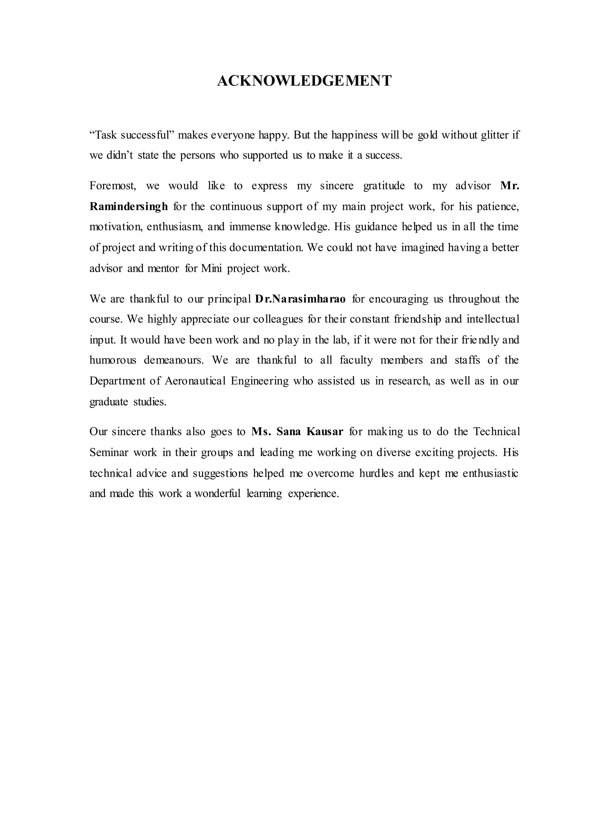 ACKNOWLEDGEMENT
“Task successful” makes everyone happy. But the happiness will be gold without glitter if
we didn’t state the persons who supported us to make it a success.
Foremost, we would like to express my sincere gratitude to my advisor Mr.
Ramindersingh for the continuous support of my main project work, for his patience,
motivation, enthusiasm, and immense knowledge. His guidance helped us in all the time
of project and writing of this documentation. We could not have imagined having a better
advisor and mentor for Mini project work.
We are thankful to our principal Dr.Narasimharao for encouraging us throughout the
course. We highly appreciate our colleagues for their constant friendship and intellectual
input. It would have been work and no play in the lab, if it were not for their friendly and
humorous demeanours. We are thankful to all faculty members and staffs of the
Department of Aeronautical Engineering who assisted us in research, as well as in our
graduate studies.
Our sincere thanks also goes to Ms. Sana Kausar for making us to do the Technical
Seminar work in their groups and leading me working on diverse exciting projects. His
technical advice and suggestions helped me overcome hurdles and kept me enthusiastic
and made this work a wonderful learning experience.
 