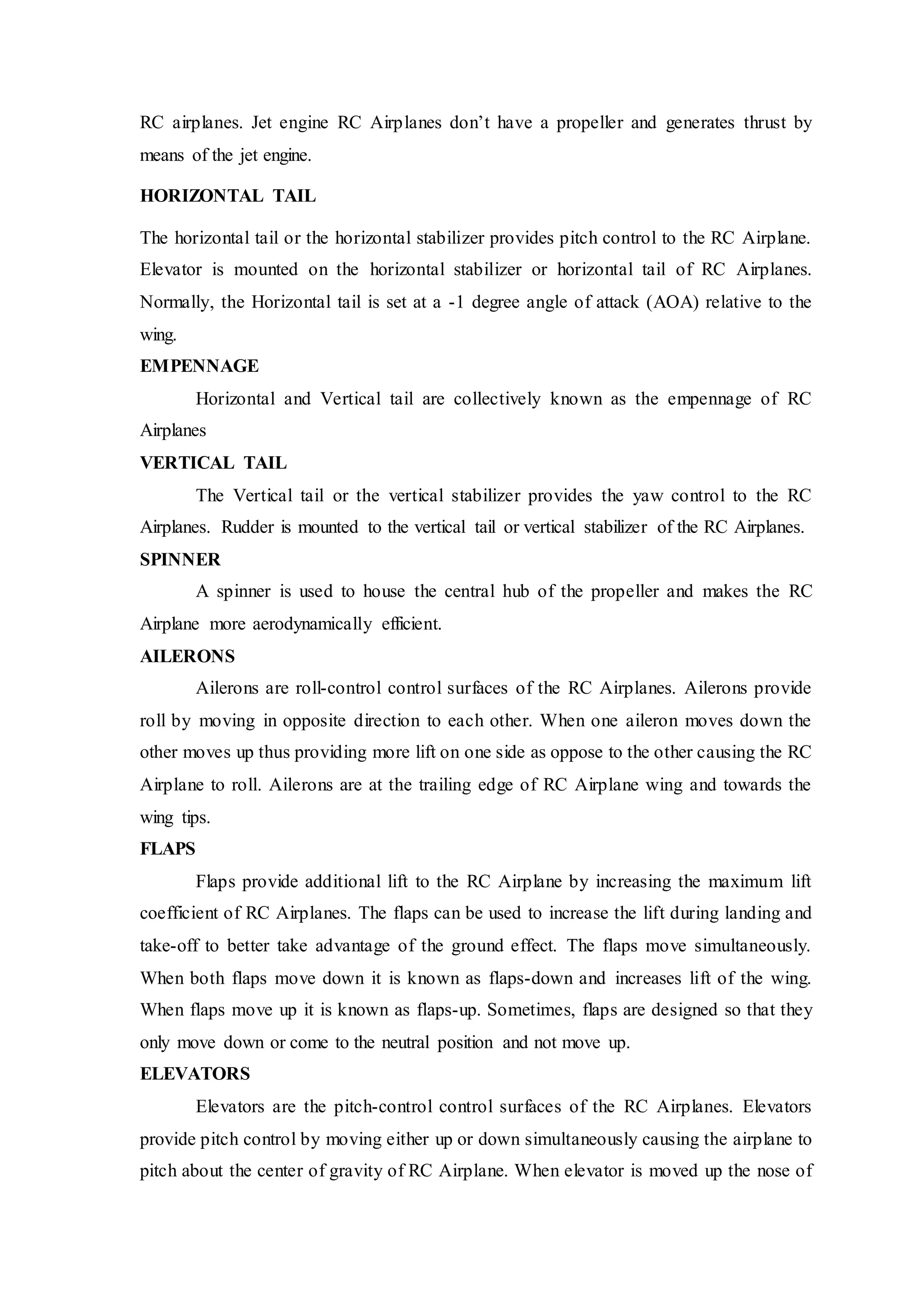 RC airplanes. Jet engine RC Airplanes don’t have a propeller and generates thrust by
means of the jet engine.
HORIZONTAL TAIL
The horizontal tail or the horizontal stabilizer provides pitch control to the RC Airplane.
Elevator is mounted on the horizontal stabilizer or horizontal tail of RC Airplanes.
Normally, the Horizontal tail is set at a -1 degree angle of attack (AOA) relative to the
wing.
EMPENNAGE
Horizontal and Vertical tail are collectively known as the empennage of RC
Airplanes
VERTICAL TAIL
The Vertical tail or the vertical stabilizer provides the yaw control to the RC
Airplanes. Rudder is mounted to the vertical tail or vertical stabilizer of the RC Airplanes.
SPINNER
A spinner is used to house the central hub of the propeller and makes the RC
Airplane more aerodynamically efficient.
AILERONS
Ailerons are roll-control control surfaces of the RC Airplanes. Ailerons provide
roll by moving in opposite direction to each other. When one aileron moves down the
other moves up thus providing more lift on one side as oppose to the other causing the RC
Airplane to roll. Ailerons are at the trailing edge of RC Airplane wing and towards the
wing tips.
FLAPS
Flaps provide additional lift to the RC Airplane by increasing the maximum lift
coefficient of RC Airplanes. The flaps can be used to increase the lift during landing and
take-off to better take advantage of the ground effect. The flaps move simultaneously.
When both flaps move down it is known as flaps-down and increases lift of the wing.
When flaps move up it is known as flaps-up. Sometimes, flaps are designed so that they
only move down or come to the neutral position and not move up.
ELEVATORS
Elevators are the pitch-control control surfaces of the RC Airplanes. Elevators
provide pitch control by moving either up or down simultaneously causing the airplane to
pitch about the center of gravity of RC Airplane. When elevator is moved up the nose of
 