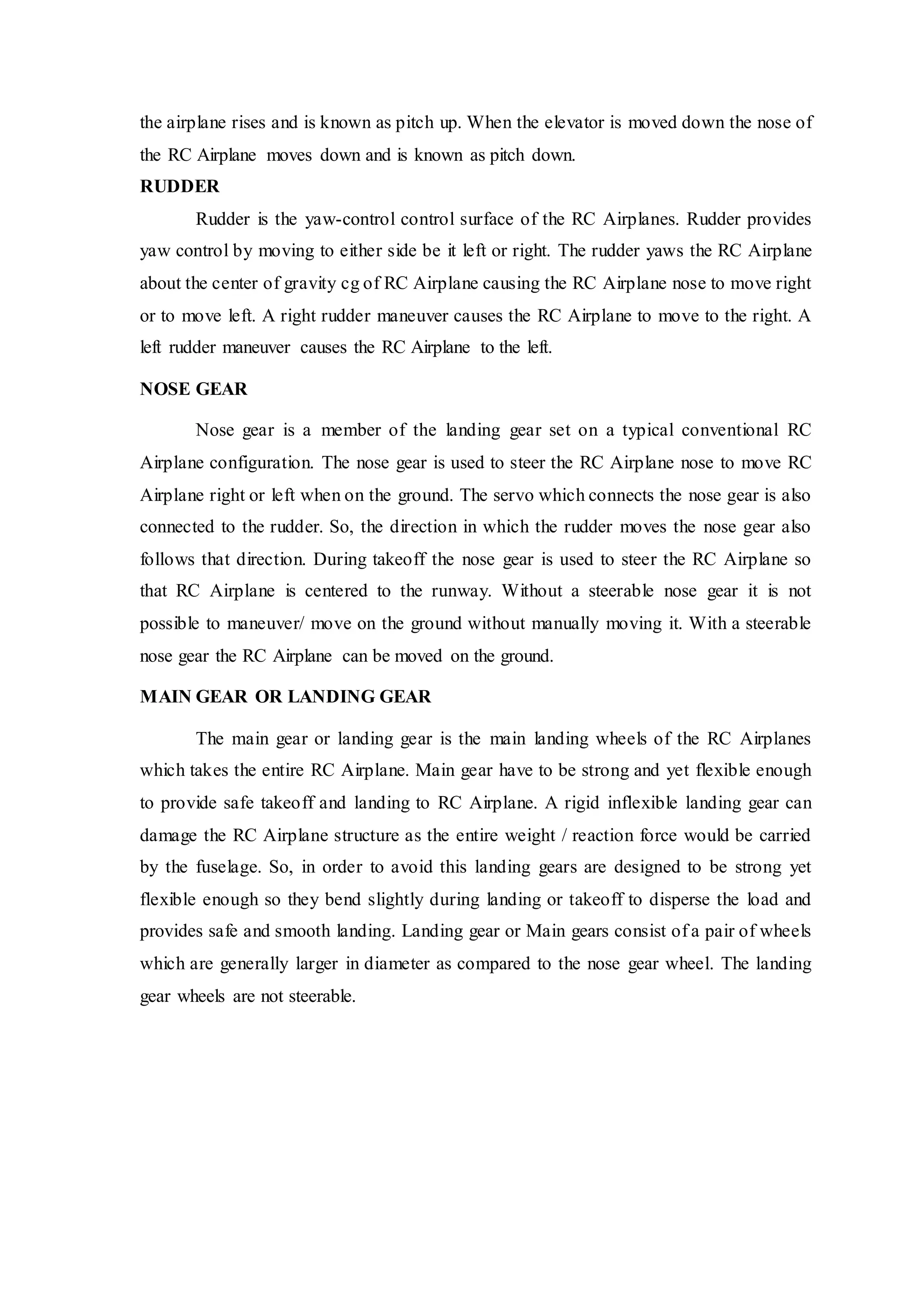 the airplane rises and is known as pitch up. When the elevator is moved down the nose of
the RC Airplane moves down and is known as pitch down.
RUDDER
Rudder is the yaw-control control surface of the RC Airplanes. Rudder provides
yaw control by moving to either side be it left or right. The rudder yaws the RC Airplane
about the center of gravity cg of RC Airplane causing the RC Airplane nose to move right
or to move left. A right rudder maneuver causes the RC Airplane to move to the right. A
left rudder maneuver causes the RC Airplane to the left.
NOSE GEAR
Nose gear is a member of the landing gear set on a typical conventional RC
Airplane configuration. The nose gear is used to steer the RC Airplane nose to move RC
Airplane right or left when on the ground. The servo which connects the nose gear is also
connected to the rudder. So, the direction in which the rudder moves the nose gear also
follows that direction. During takeoff the nose gear is used to steer the RC Airplane so
that RC Airplane is centered to the runway. Without a steerable nose gear it is not
possible to maneuver/ move on the ground without manually moving it. With a steerable
nose gear the RC Airplane can be moved on the ground.
MAIN GEAR OR LANDING GEAR
The main gear or landing gear is the main landing wheels of the RC Airplanes
which takes the entire RC Airplane. Main gear have to be strong and yet flexible enough
to provide safe takeoff and landing to RC Airplane. A rigid inflexible landing gear can
damage the RC Airplane structure as the entire weight / reaction force would be carried
by the fuselage. So, in order to avoid this landing gears are designed to be strong yet
flexible enough so they bend slightly during landing or takeoff to disperse the load and
provides safe and smooth landing. Landing gear or Main gears consist of a pair of wheels
which are generally larger in diameter as compared to the nose gear wheel. The landing
gear wheels are not steerable.
 