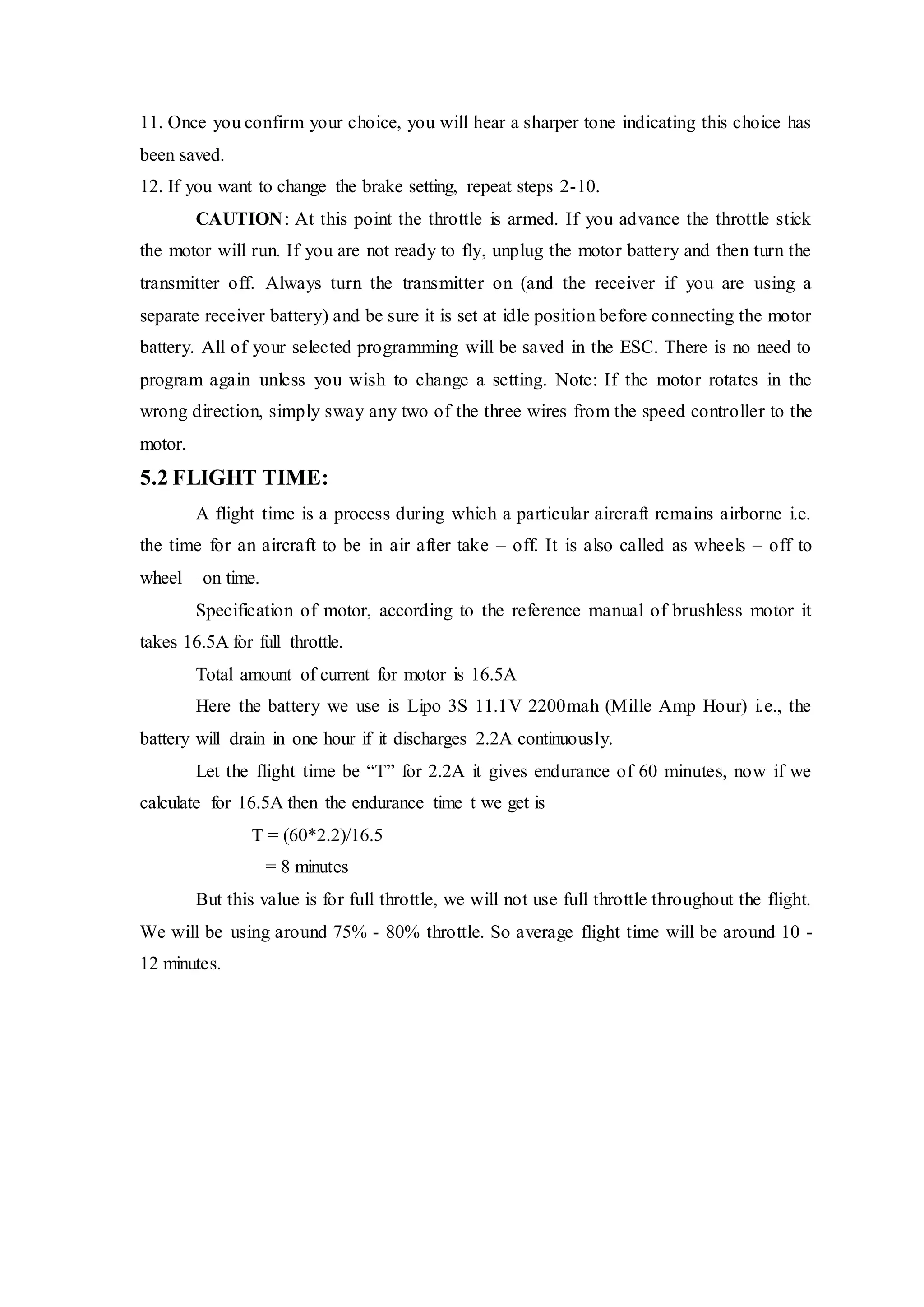 11. Once you confirm your choice, you will hear a sharper tone indicating this choice has
been saved.
12. If you want to change the brake setting, repeat steps 2-10.
CAUTION: At this point the throttle is armed. If you advance the throttle stick
the motor will run. If you are not ready to fly, unplug the motor battery and then turn the
transmitter off. Always turn the transmitter on (and the receiver if you are using a
separate receiver battery) and be sure it is set at idle position before connecting the motor
battery. All of your selected programming will be saved in the ESC. There is no need to
program again unless you wish to change a setting. Note: If the motor rotates in the
wrong direction, simply sway any two of the three wires from the speed controller to the
motor.
5.2 FLIGHT TIME:
A flight time is a process during which a particular aircraft remains airborne i.e.
the time for an aircraft to be in air after take – off. It is also called as wheels – off to
wheel – on time.
Specification of motor, according to the reference manual of brushless motor it
takes 16.5A for full throttle.
Total amount of current for motor is 16.5A
Here the battery we use is Lipo 3S 11.1V 2200mah (Mille Amp Hour) i.e., the
battery will drain in one hour if it discharges 2.2A continuously.
Let the flight time be “T” for 2.2A it gives endurance of 60 minutes, now if we
calculate for 16.5A then the endurance time t we get is
T = (60*2.2)/16.5
= 8 minutes
But this value is for full throttle, we will not use full throttle throughout the flight.
We will be using around 75% - 80% throttle. So average flight time will be around 10 -
12 minutes.
 