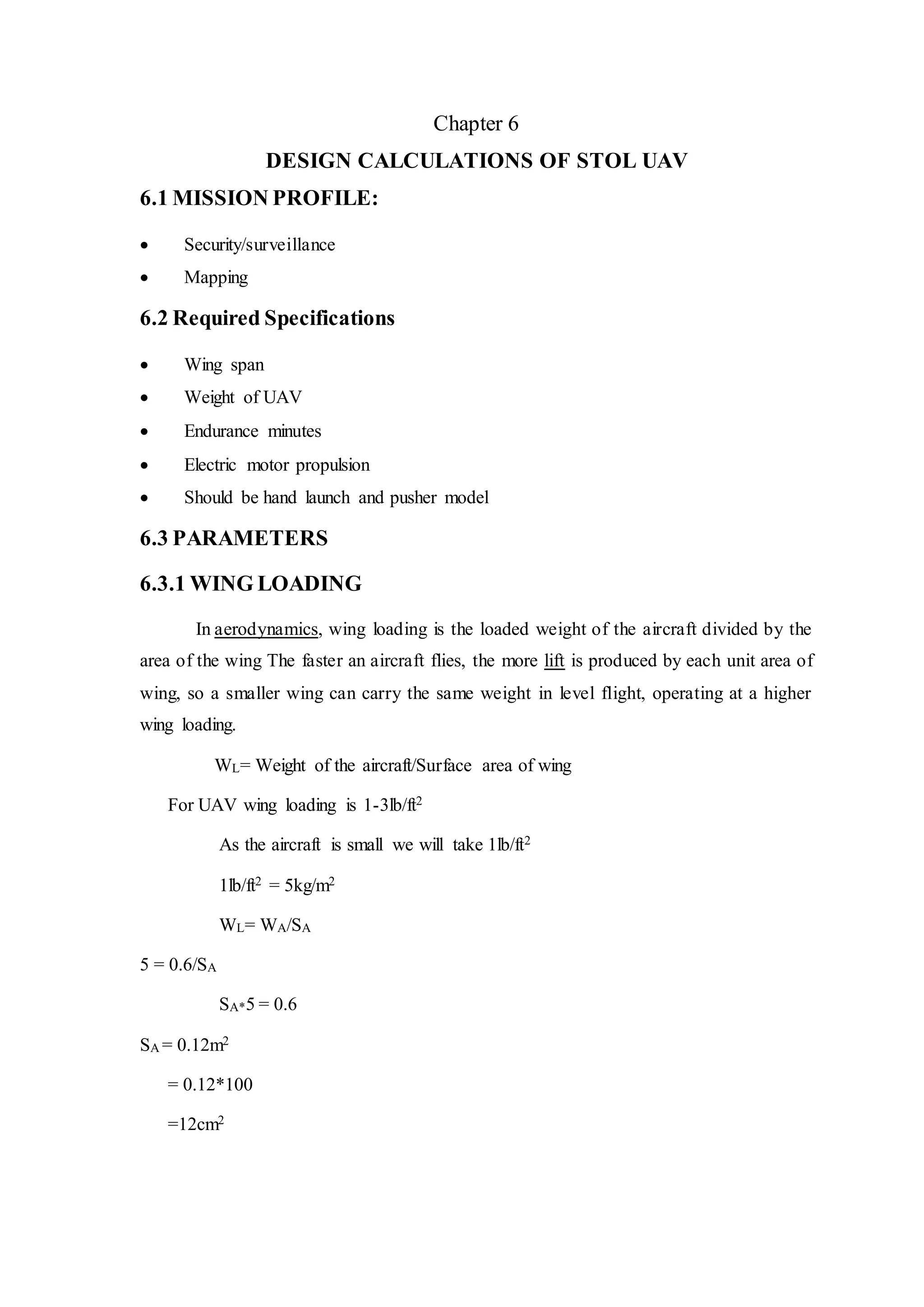 Chapter 6
DESIGN CALCULATIONS OF STOL UAV
6.1 MISSION PROFILE:
 Security/surveillance
 Mapping
6.2 Required Specifications
 Wing span
 Weight of UAV
 Endurance minutes
 Electric motor propulsion
 Should be hand launch and pusher model
6.3 PARAMETERS
6.3.1 WING LOADING
In aerodynamics, wing loading is the loaded weight of the aircraft divided by the
area of the wing The faster an aircraft flies, the more lift is produced by each unit area of
wing, so a smaller wing can carry the same weight in level flight, operating at a higher
wing loading.
WL= Weight of the aircraft/Surface area of wing
For UAV wing loading is 1-3lb/ft2
As the aircraft is small we will take 1lb/ft2
1lb/ft2 = 5kg/m2
WL= WA/SA
5 = 0.6/SA
SA*5 = 0.6
SA = 0.12m2
= 0.12*100
=12cm2
 