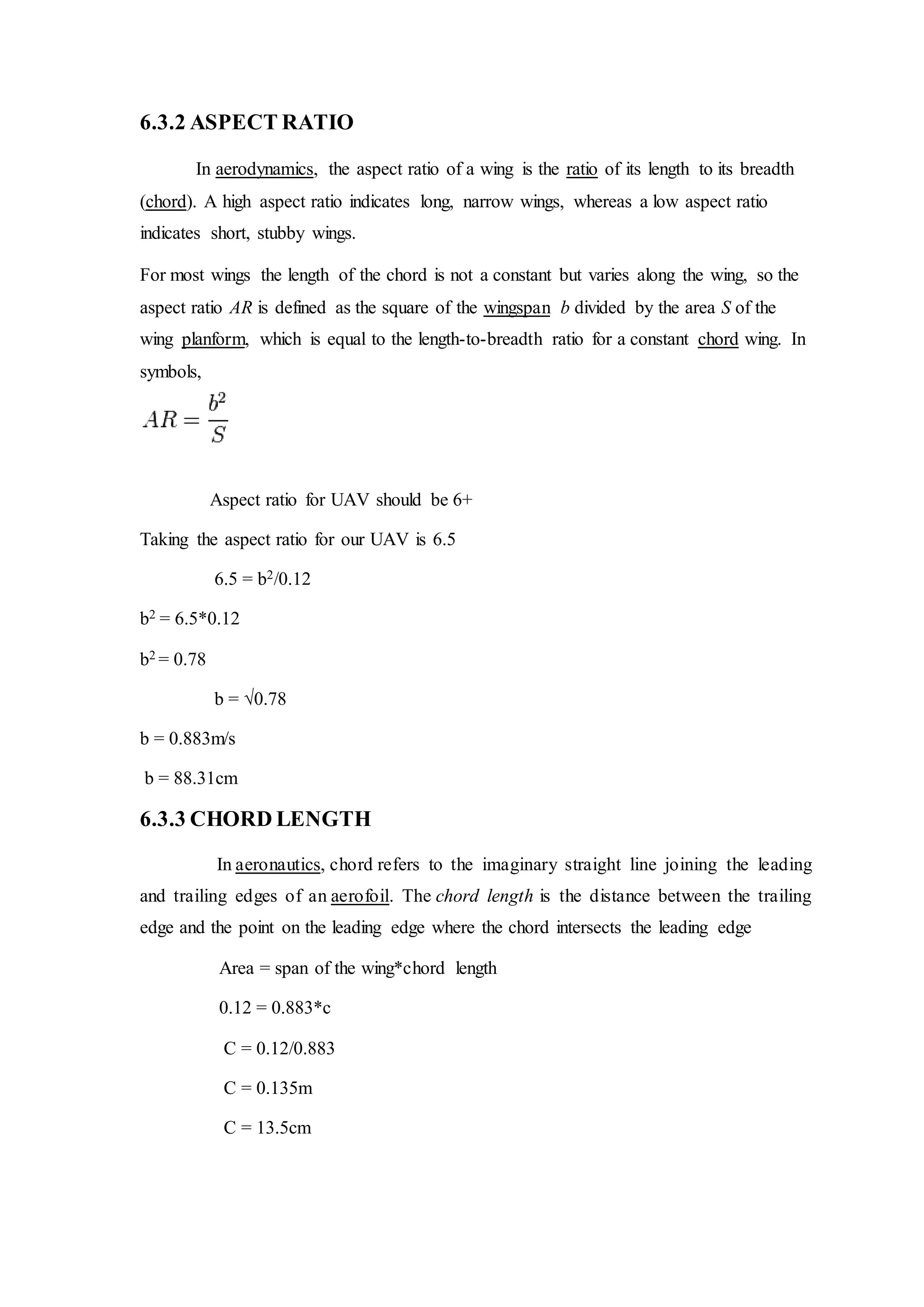6.3.2 ASPECT RATIO
In aerodynamics, the aspect ratio of a wing is the ratio of its length to its breadth
(chord). A high aspect ratio indicates long, narrow wings, whereas a low aspect ratio
indicates short, stubby wings.
For most wings the length of the chord is not a constant but varies along the wing, so the
aspect ratio AR is defined as the square of the wingspan b divided by the area S of the
wing planform, which is equal to the length-to-breadth ratio for a constant chord wing. In
symbols,
Aspect ratio for UAV should be 6+
Taking the aspect ratio for our UAV is 6.5
6.5 = b2/0.12
b2 = 6.5*0.12
b2 = 0.78
b = √0.78
b = 0.883m/s
b = 88.31cm
6.3.3 CHORD LENGTH
In aeronautics, chord refers to the imaginary straight line joining the leading
and trailing edges of an aerofoil. The chord length is the distance between the trailing
edge and the point on the leading edge where the chord intersects the leading edge
Area = span of the wing*chord length
0.12 = 0.883*c
C = 0.12/0.883
C = 0.135m
C = 13.5cm
 