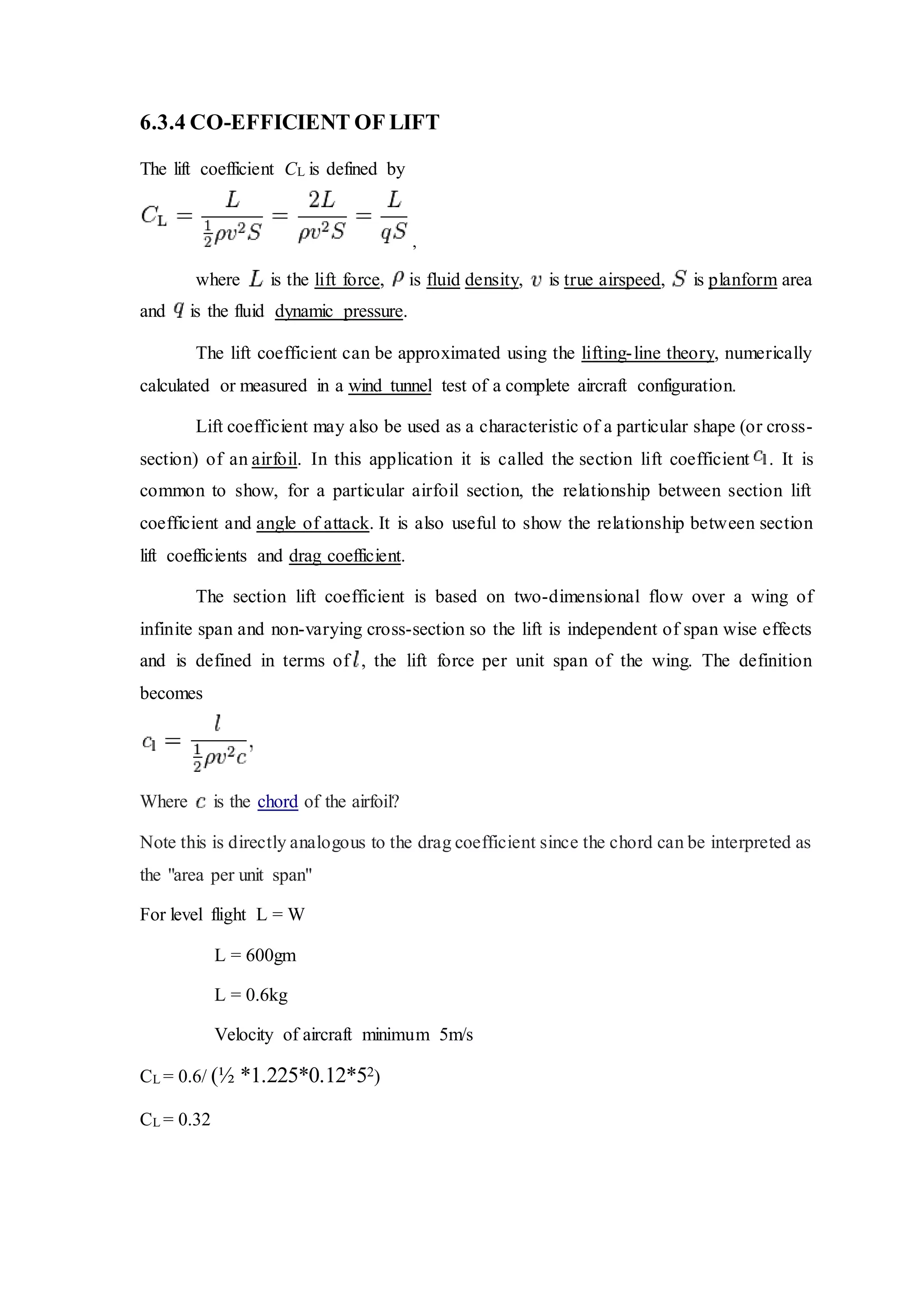 6.3.4 CO-EFFICIENT OF LIFT
The lift coefficient CL is defined by
,
where is the lift force, is fluid density, is true airspeed, is planform area
and is the fluid dynamic pressure.
The lift coefficient can be approximated using the lifting-line theory, numerically
calculated or measured in a wind tunnel test of a complete aircraft configuration.
Lift coefficient may also be used as a characteristic of a particular shape (or cross-
section) of an airfoil. In this application it is called the section lift coefficient . It is
common to show, for a particular airfoil section, the relationship between section lift
coefficient and angle of attack. It is also useful to show the relationship between section
lift coefficients and drag coefficient.
The section lift coefficient is based on two-dimensional flow over a wing of
infinite span and non-varying cross-section so the lift is independent of span wise effects
and is defined in terms of , the lift force per unit span of the wing. The definition
becomes
Where is the chord of the airfoil?
Note this is directly analogous to the drag coefficient since the chord can be interpreted as
the "area per unit span"
For level flight L = W
L = 600gm
L = 0.6kg
Velocity of aircraft minimum 5m/s
CL = 0.6/ (½ *1.225*0.12*52)
CL = 0.32
 