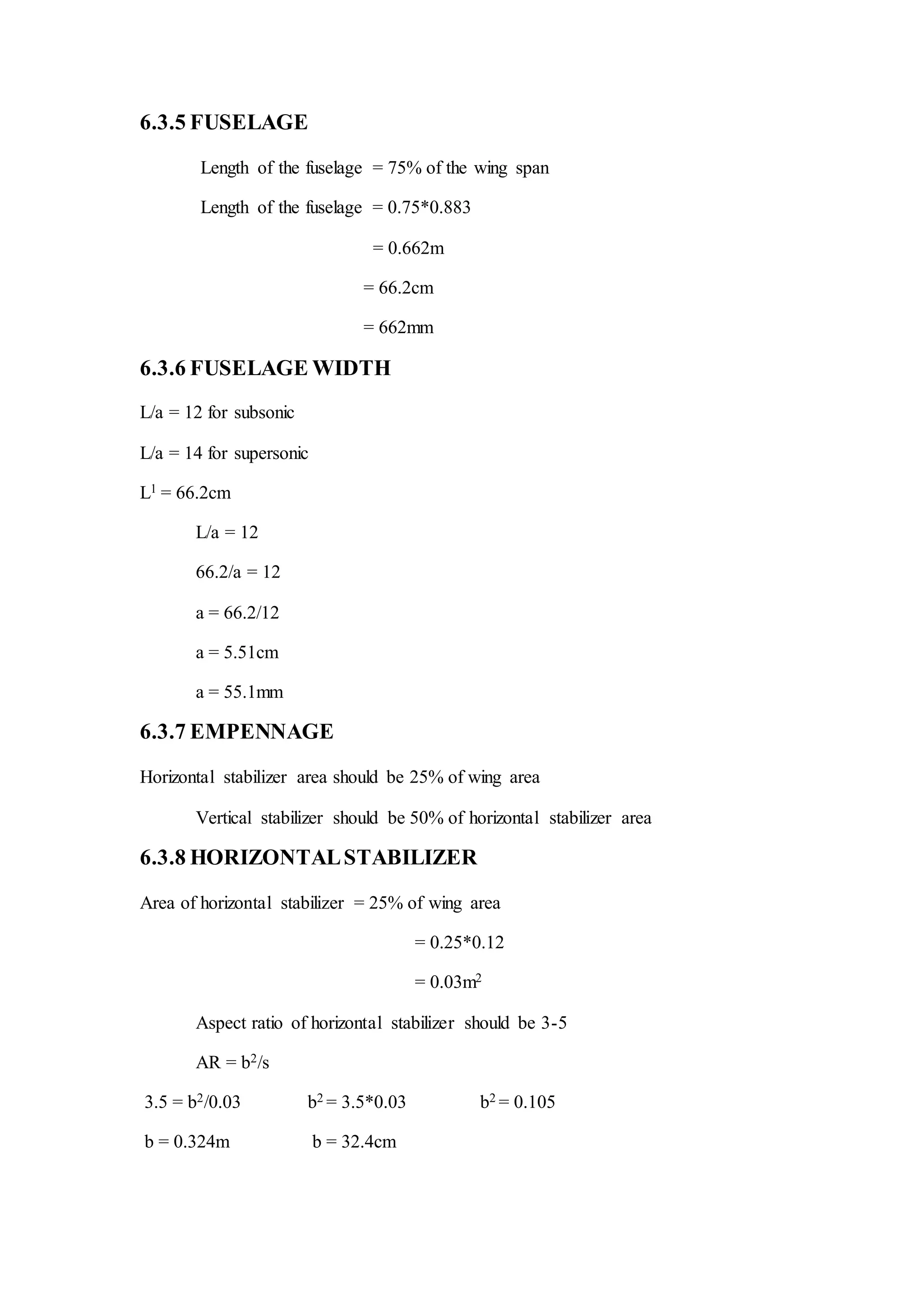 6.3.5 FUSELAGE
Length of the fuselage = 75% of the wing span
Length of the fuselage = 0.75*0.883
= 0.662m
= 66.2cm
= 662mm
6.3.6 FUSELAGE WIDTH
L/a = 12 for subsonic
L/a = 14 for supersonic
L1 = 66.2cm
L/a = 12
66.2/a = 12
a = 66.2/12
a = 5.51cm
a = 55.1mm
6.3.7 EMPENNAGE
Horizontal stabilizer area should be 25% of wing area
Vertical stabilizer should be 50% of horizontal stabilizer area
6.3.8 HORIZONTALSTABILIZER
Area of horizontal stabilizer = 25% of wing area
= 0.25*0.12
= 0.03m2
Aspect ratio of horizontal stabilizer should be 3-5
AR = b2/s
3.5 = b2/0.03 b2 = 3.5*0.03 b2 = 0.105
b = 0.324m b = 32.4cm
 