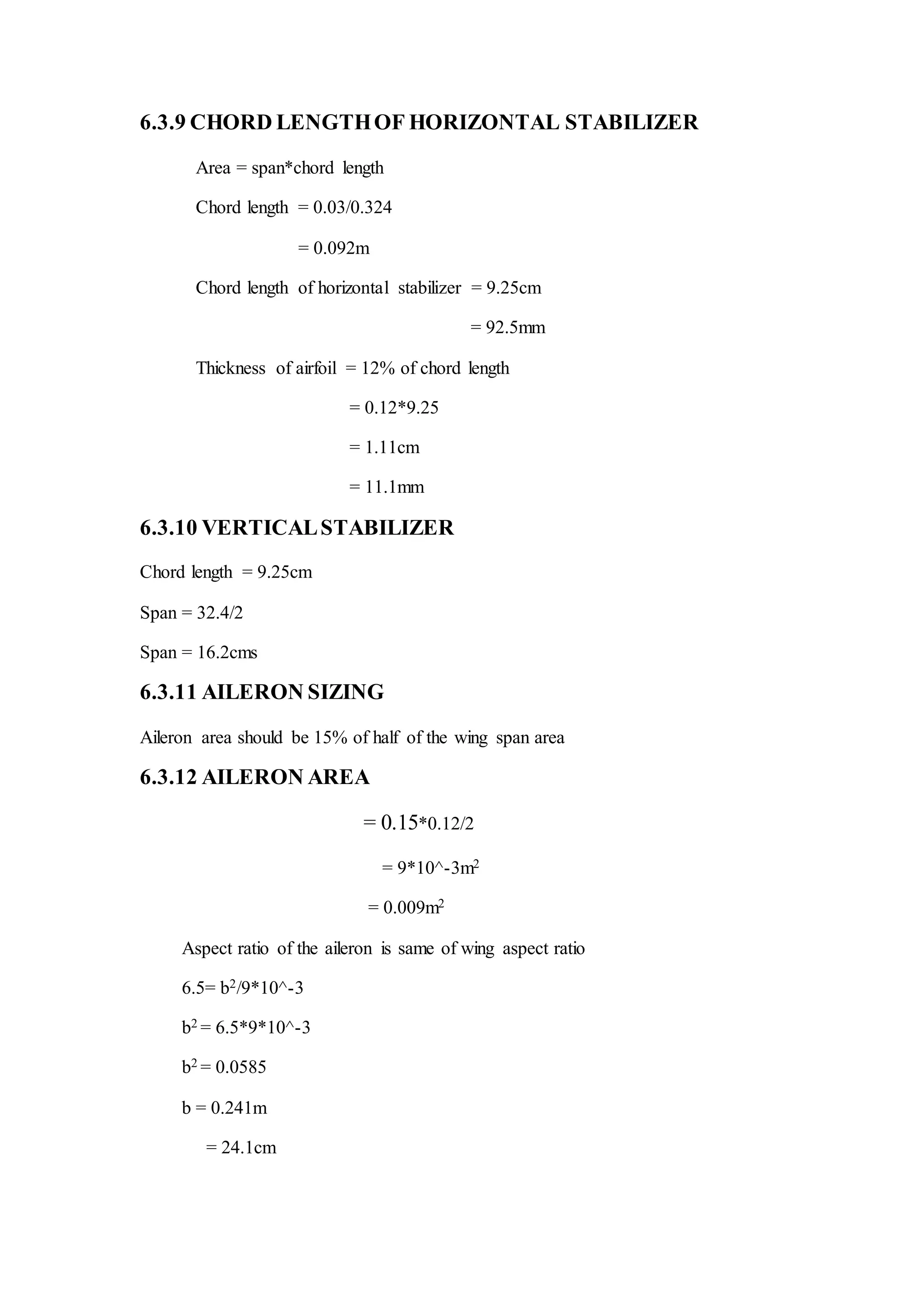 6.3.9 CHORD LENGTHOF HORIZONTAL STABILIZER
Area = span*chord length
Chord length = 0.03/0.324
= 0.092m
Chord length of horizontal stabilizer = 9.25cm
= 92.5mm
Thickness of airfoil = 12% of chord length
= 0.12*9.25
= 1.11cm
= 11.1mm
6.3.10 VERTICALSTABILIZER
Chord length = 9.25cm
Span = 32.4/2
Span = 16.2cms
6.3.11 AILERON SIZING
Aileron area should be 15% of half of the wing span area
6.3.12 AILERON AREA
= 0.15*0.12/2
= 9*10^-3m2
= 0.009m2
Aspect ratio of the aileron is same of wing aspect ratio
6.5= b2/9*10^-3
b2 = 6.5*9*10^-3
b2 = 0.0585
b = 0.241m
= 24.1cm
 