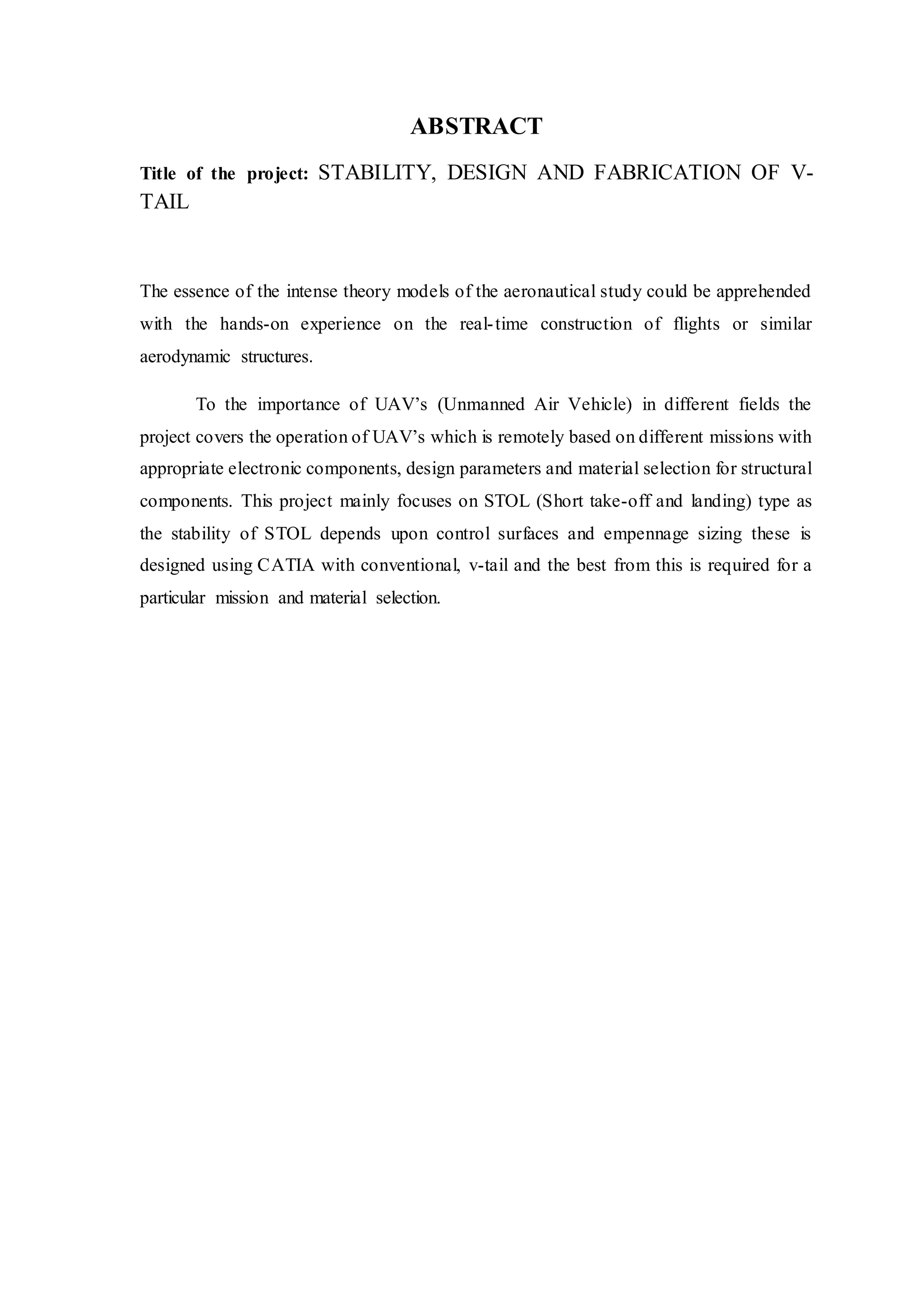 ABSTRACT
Title of the project: STABILITY, DESIGN AND FABRICATION OF V-
TAIL
The essence of the intense theory models of the aeronautical study could be apprehended
with the hands-on experience on the real-time construction of flights or similar
aerodynamic structures.
To the importance of UAV’s (Unmanned Air Vehicle) in different fields the
project covers the operation of UAV’s which is remotely based on different missions with
appropriate electronic components, design parameters and material selection for structural
components. This project mainly focuses on STOL (Short take-off and landing) type as
the stability of STOL depends upon control surfaces and empennage sizing these is
designed using CATIA with conventional, v-tail and the best from this is required for a
particular mission and material selection.
 