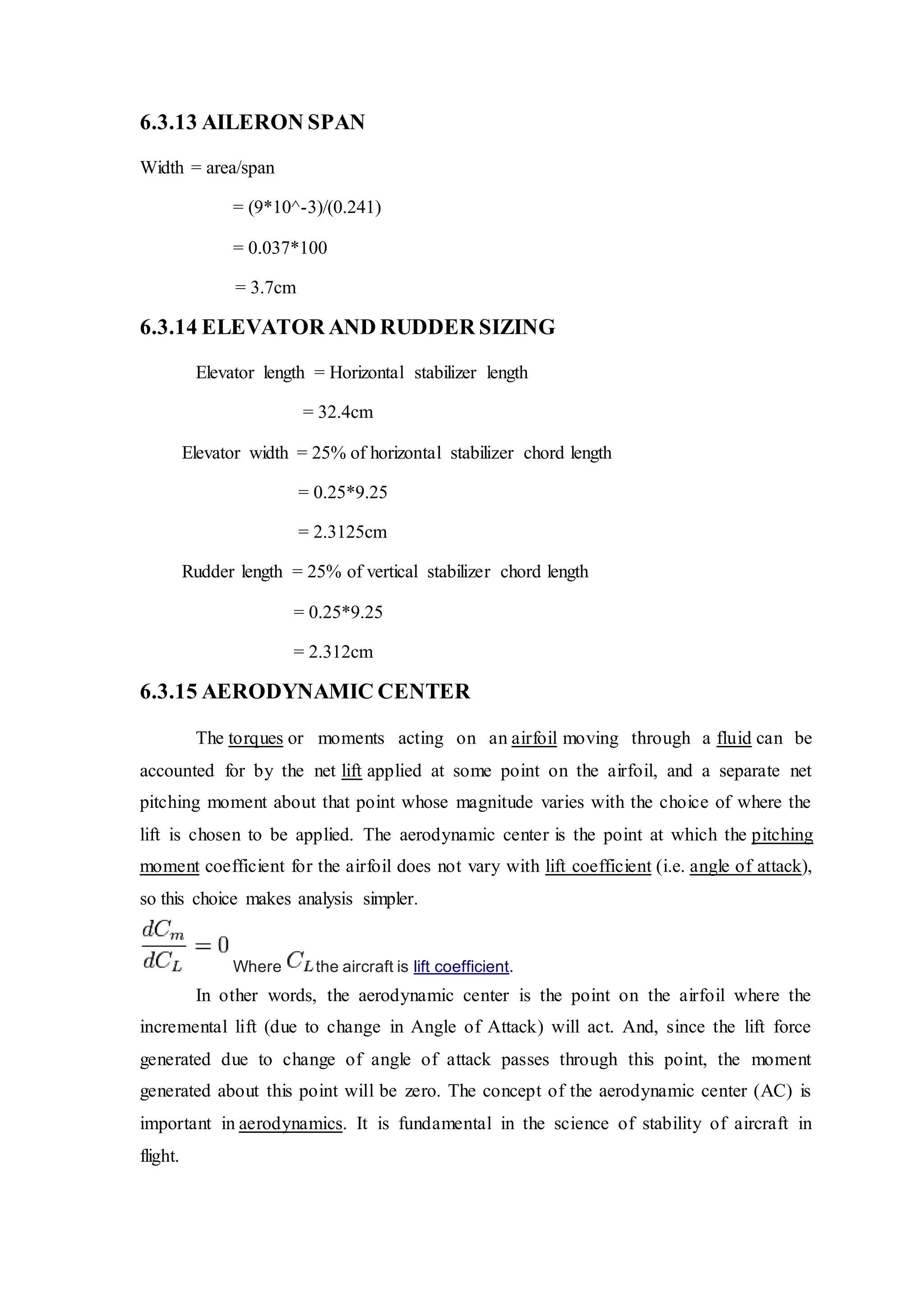 6.3.13 AILERON SPAN
Width = area/span
= (9*10^-3)/(0.241)
= 0.037*100
= 3.7cm
6.3.14 ELEVATOR AND RUDDER SIZING
Elevator length = Horizontal stabilizer length
= 32.4cm
Elevator width = 25% of horizontal stabilizer chord length
= 0.25*9.25
= 2.3125cm
Rudder length = 25% of vertical stabilizer chord length
= 0.25*9.25
= 2.312cm
6.3.15 AERODYNAMIC CENTER
The torques or moments acting on an airfoil moving through a fluid can be
accounted for by the net lift applied at some point on the airfoil, and a separate net
pitching moment about that point whose magnitude varies with the choice of where the
lift is chosen to be applied. The aerodynamic center is the point at which the pitching
moment coefficient for the airfoil does not vary with lift coefficient (i.e. angle of attack),
so this choice makes analysis simpler.
Where the aircraft is lift coefficient.
In other words, the aerodynamic center is the point on the airfoil where the
incremental lift (due to change in Angle of Attack) will act. And, since the lift force
generated due to change of angle of attack passes through this point, the moment
generated about this point will be zero. The concept of the aerodynamic center (AC) is
important in aerodynamics. It is fundamental in the science of stability of aircraft in
flight.
 