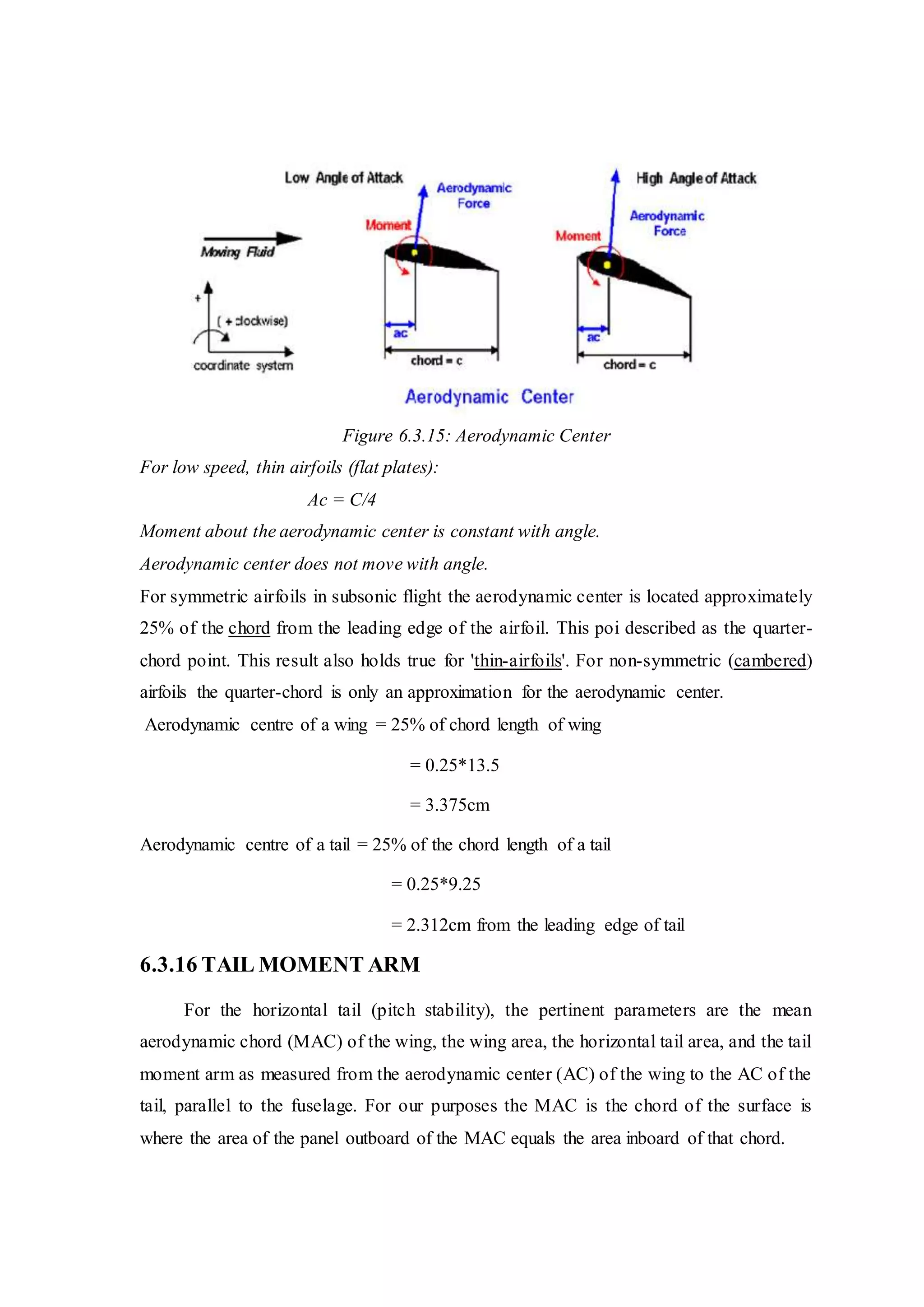 Figure 6.3.15: Aerodynamic Center
For low speed, thin airfoils (flat plates):
Ac = C/4
Moment about the aerodynamic center is constant with angle.
Aerodynamic center does not move with angle.
For symmetric airfoils in subsonic flight the aerodynamic center is located approximately
25% of the chord from the leading edge of the airfoil. This poi described as the quarter-
chord point. This result also holds true for 'thin-airfoils'. For non-symmetric (cambered)
airfoils the quarter-chord is only an approximation for the aerodynamic center.
Aerodynamic centre of a wing = 25% of chord length of wing
= 0.25*13.5
= 3.375cm
Aerodynamic centre of a tail = 25% of the chord length of a tail
= 0.25*9.25
= 2.312cm from the leading edge of tail
6.3.16 TAIL MOMENT ARM
For the horizontal tail (pitch stability), the pertinent parameters are the mean
aerodynamic chord (MAC) of the wing, the wing area, the horizontal tail area, and the tail
moment arm as measured from the aerodynamic center (AC) of the wing to the AC of the
tail, parallel to the fuselage. For our purposes the MAC is the chord of the surface is
where the area of the panel outboard of the MAC equals the area inboard of that chord.
 