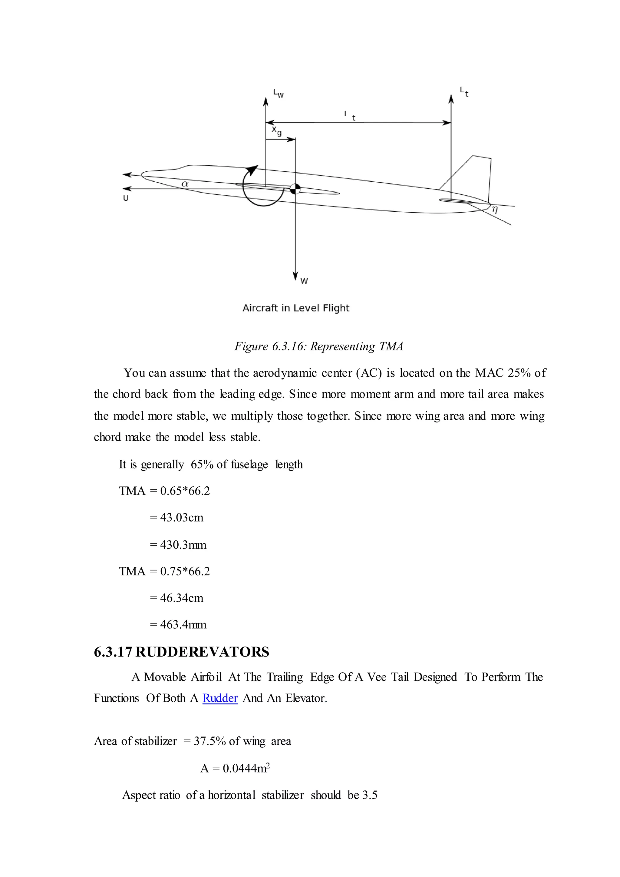 Figure 6.3.16: Representing TMA
You can assume that the aerodynamic center (AC) is located on the MAC 25% of
the chord back from the leading edge. Since more moment arm and more tail area makes
the model more stable, we multiply those together. Since more wing area and more wing
chord make the model less stable.
It is generally 65% of fuselage length
TMA = 0.65*66.2
= 43.03cm
= 430.3mm
TMA = 0.75*66.2
= 46.34cm
= 463.4mm
6.3.17 RUDDEREVATORS
A Movable Airfoil At The Trailing Edge Of A Vee Tail Designed To Perform The
Functions Of Both A Rudder And An Elevator.
Area of stabilizer = 37.5% of wing area
A = 0.0444m2
Aspect ratio of a horizontal stabilizer should be 3.5
 