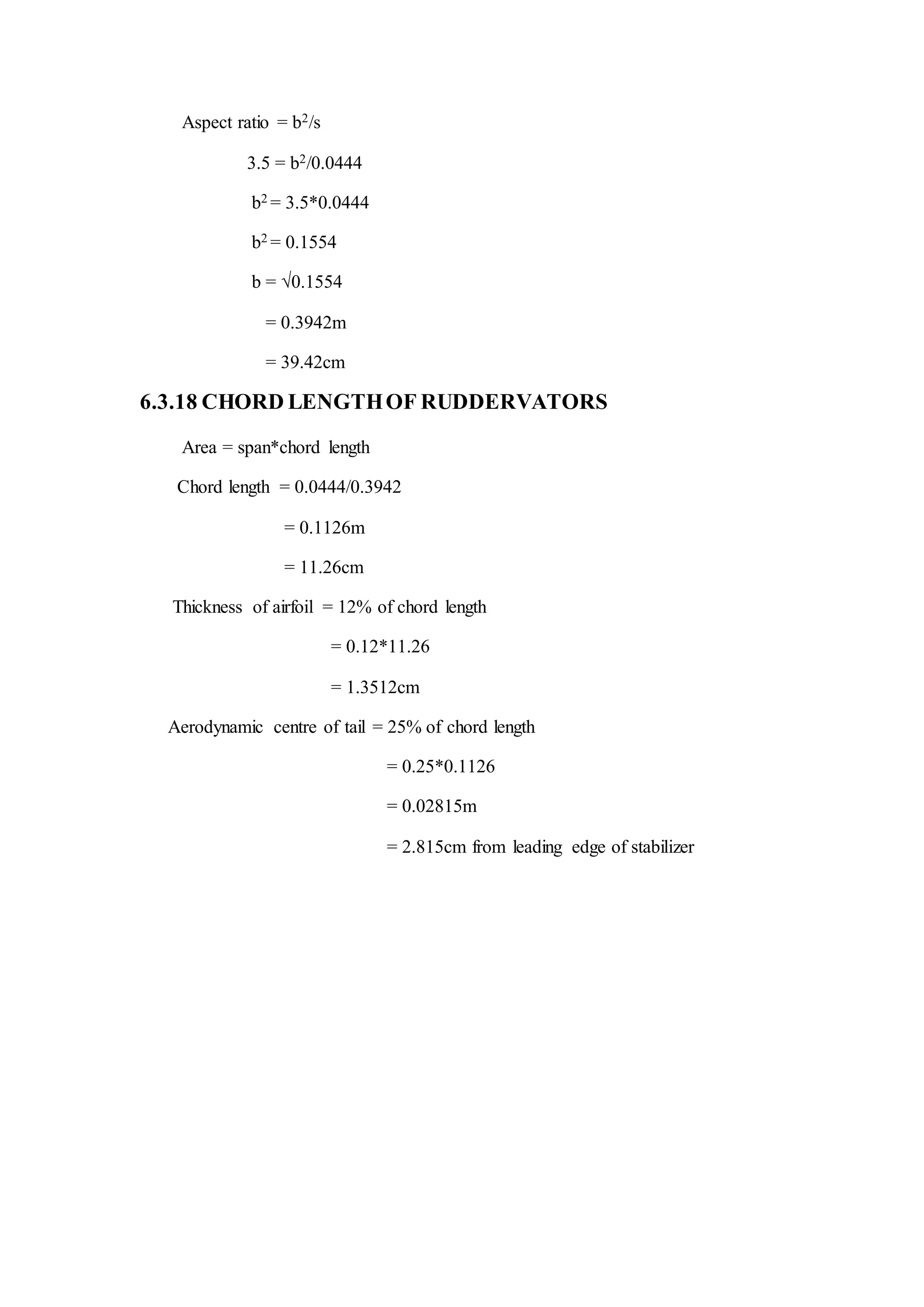 Aspect ratio = b2/s
3.5 = b2/0.0444
b2 = 3.5*0.0444
b2 = 0.1554
b = √0.1554
= 0.3942m
= 39.42cm
6.3.18 CHORD LENGTHOF RUDDERVATORS
Area = span*chord length
Chord length = 0.0444/0.3942
= 0.1126m
= 11.26cm
Thickness of airfoil = 12% of chord length
= 0.12*11.26
= 1.3512cm
Aerodynamic centre of tail = 25% of chord length
= 0.25*0.1126
= 0.02815m
= 2.815cm from leading edge of stabilizer
 