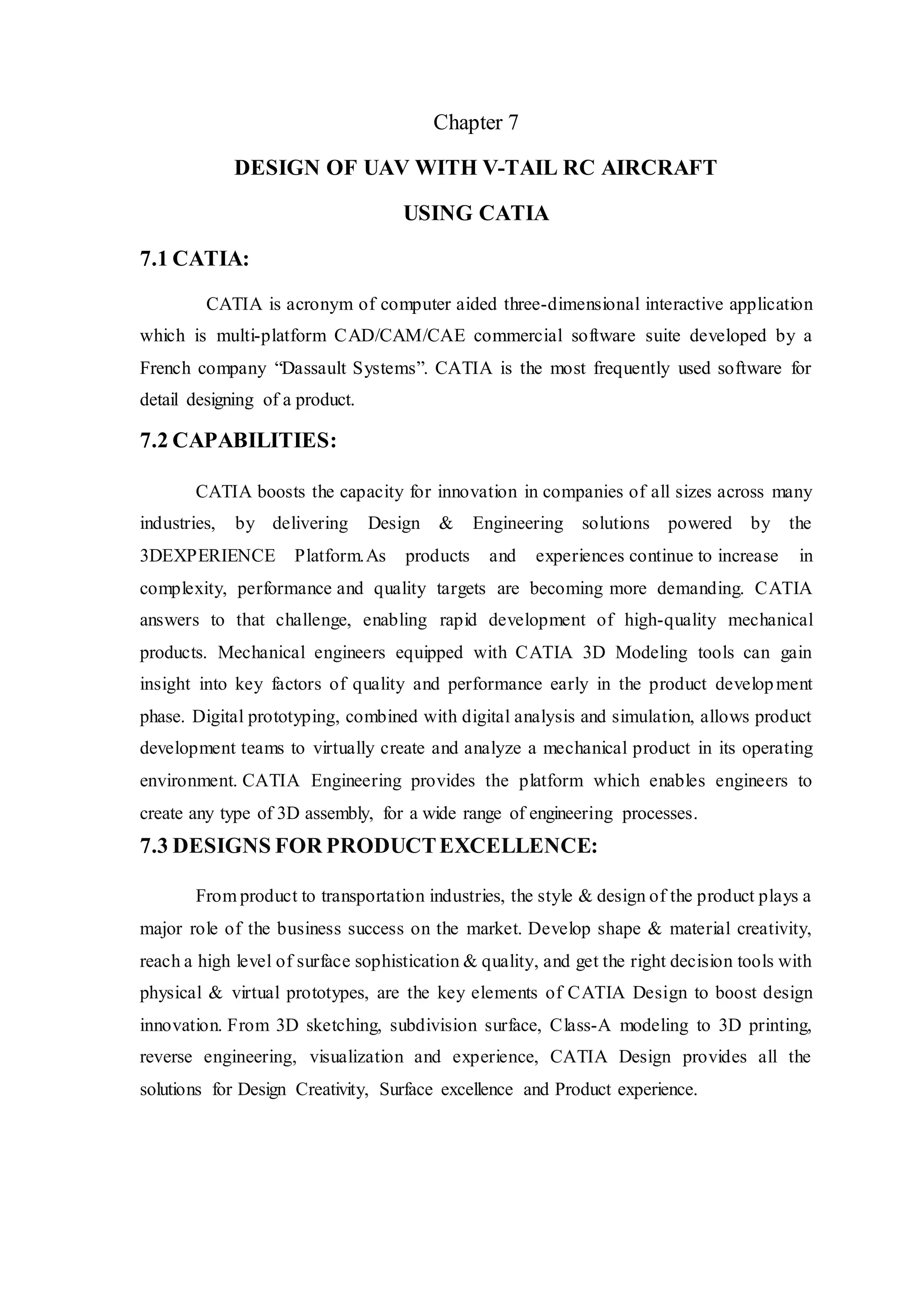 Chapter 7
DESIGN OF UAV WITH V-TAIL RC AIRCRAFT
USING CATIA
7.1 CATIA:
CATIA is acronym of computer aided three-dimensional interactive application
which is multi-platform CAD/CAM/CAE commercial software suite developed by a
French company “Dassault Systems”. CATIA is the most frequently used software for
detail designing of a product.
7.2 CAPABILITIES:
CATIA boosts the capacity for innovation in companies of all sizes across many
industries, by delivering Design & Engineering solutions powered by the
3DEXPERIENCE Platform.As products and experiences continue to increase in
complexity, performance and quality targets are becoming more demanding. CATIA
answers to that challenge, enabling rapid development of high-quality mechanical
products. Mechanical engineers equipped with CATIA 3D Modeling tools can gain
insight into key factors of quality and performance early in the product development
phase. Digital prototyping, combined with digital analysis and simulation, allows product
development teams to virtually create and analyze a mechanical product in its operating
environment. CATIA Engineering provides the platform which enables engineers to
create any type of 3D assembly, for a wide range of engineering processes.
7.3 DESIGNS FOR PRODUCTEXCELLENCE:
From product to transportation industries, the style & design of the product plays a
major role of the business success on the market. Develop shape & material creativity,
reach a high level of surface sophistication & quality, and get the right decision tools with
physical & virtual prototypes, are the key elements of CATIA Design to boost design
innovation. From 3D sketching, subdivision surface, Class-A modeling to 3D printing,
reverse engineering, visualization and experience, CATIA Design provides all the
solutions for Design Creativity, Surface excellence and Product experience.
 