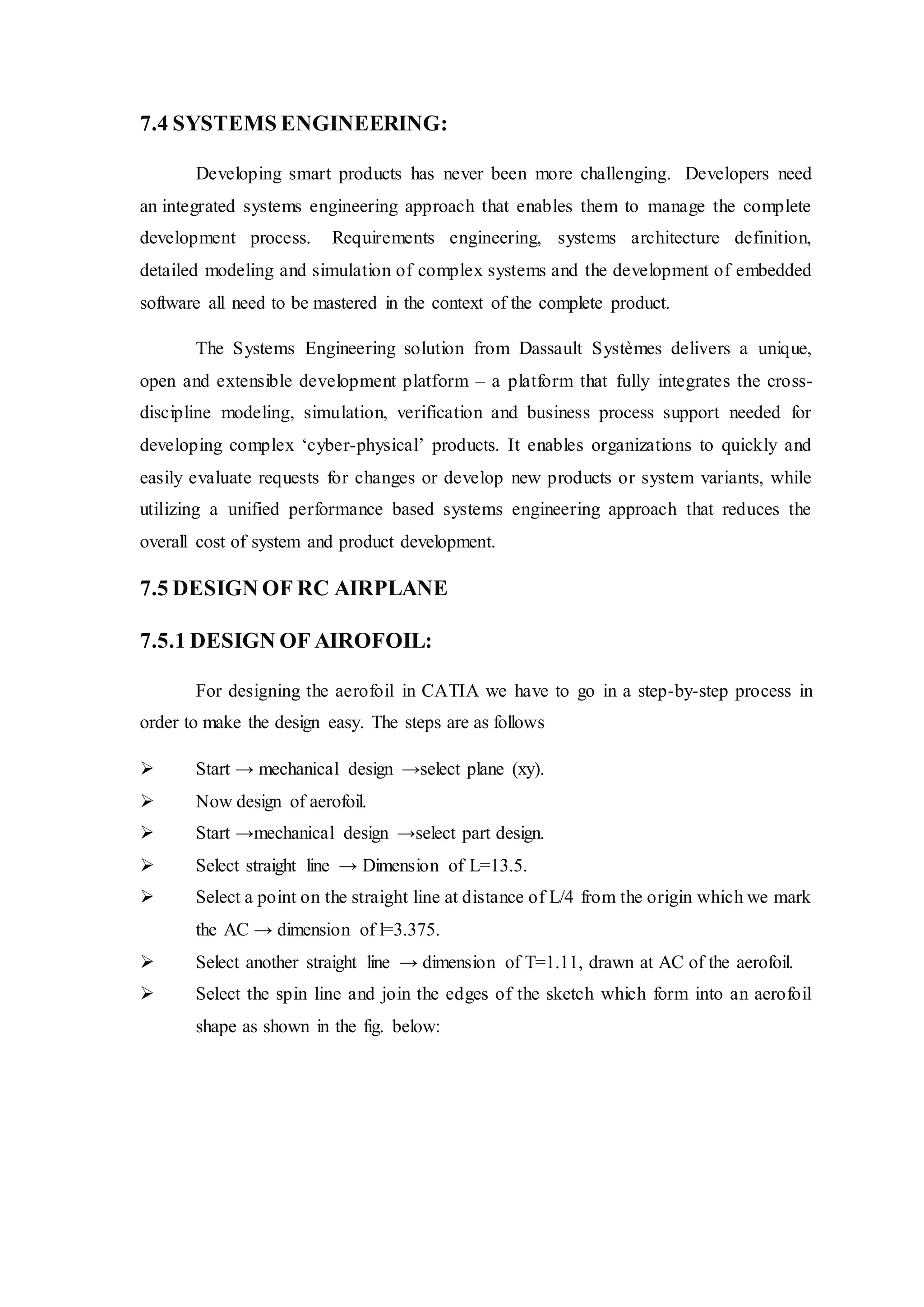7.4 SYSTEMS ENGINEERING:
Developing smart products has never been more challenging. Developers need
an integrated systems engineering approach that enables them to manage the complete
development process. Requirements engineering, systems architecture definition,
detailed modeling and simulation of complex systems and the development of embedded
software all need to be mastered in the context of the complete product.
The Systems Engineering solution from Dassault Systèmes delivers a unique,
open and extensible development platform – a platform that fully integrates the cross-
discipline modeling, simulation, verification and business process support needed for
developing complex ‘cyber-physical’ products. It enables organizations to quickly and
easily evaluate requests for changes or develop new products or system variants, while
utilizing a unified performance based systems engineering approach that reduces the
overall cost of system and product development.
7.5 DESIGN OF RC AIRPLANE
7.5.1 DESIGN OF AIROFOIL:
For designing the aerofoil in CATIA we have to go in a step-by-step process in
order to make the design easy. The steps are as follows
 Start → mechanical design →select plane (xy).
 Now design of aerofoil.
 Start →mechanical design →select part design.
 Select straight line → Dimension of L=13.5.
 Select a point on the straight line at distance of L/4 from the origin which we mark
the AC → dimension of l=3.375.
 Select another straight line → dimension of T=1.11, drawn at AC of the aerofoil.
 Select the spin line and join the edges of the sketch which form into an aerofoil
shape as shown in the fig. below:
 