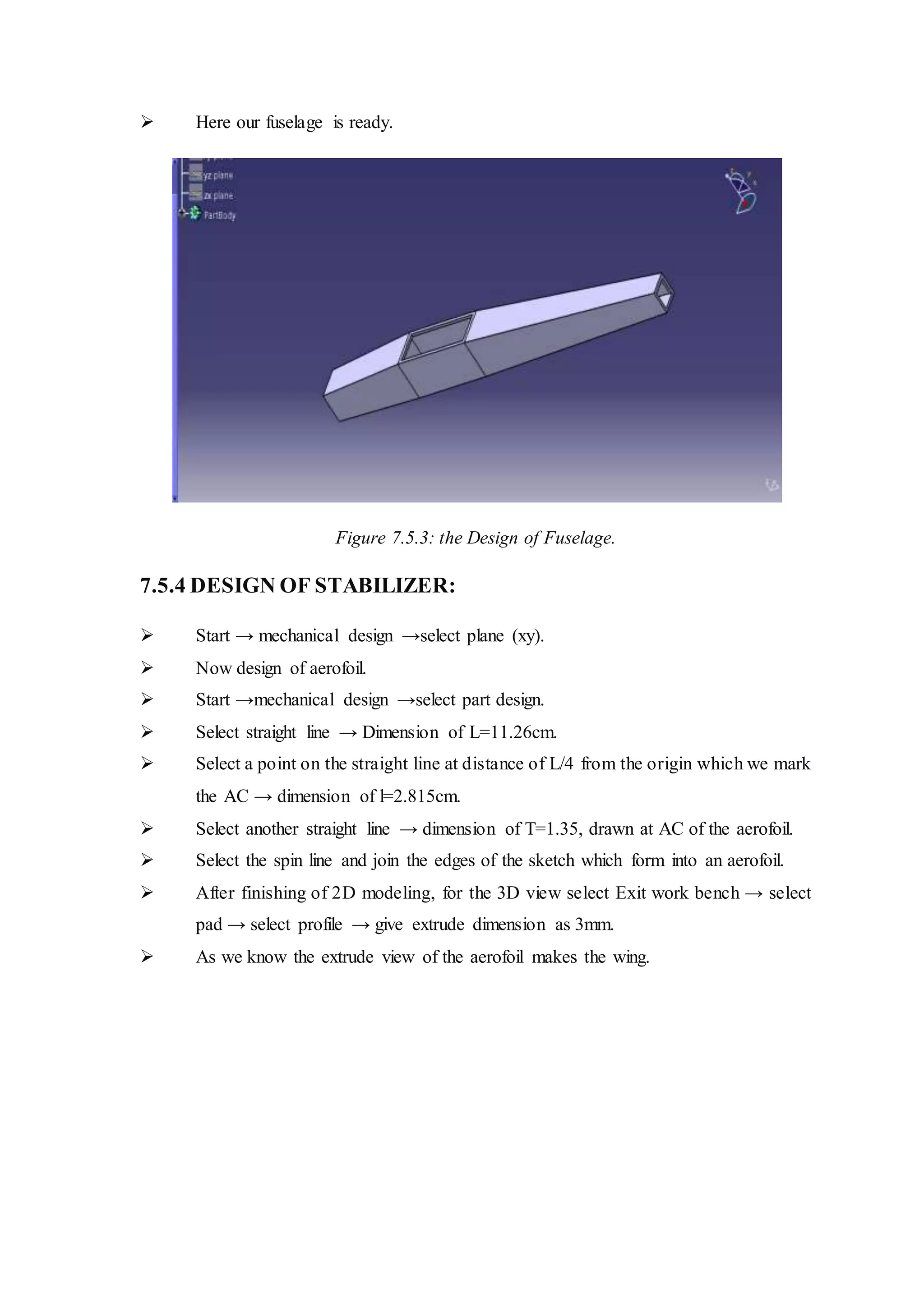  Here our fuselage is ready.
Figure 7.5.3: the Design of Fuselage.
7.5.4 DESIGN OF STABILIZER:
 Start → mechanical design →select plane (xy).
 Now design of aerofoil.
 Start →mechanical design →select part design.
 Select straight line → Dimension of L=11.26cm.
 Select a point on the straight line at distance of L/4 from the origin which we mark
the AC → dimension of l=2.815cm.
 Select another straight line → dimension of T=1.35, drawn at AC of the aerofoil.
 Select the spin line and join the edges of the sketch which form into an aerofoil.
 After finishing of 2D modeling, for the 3D view select Exit work bench → select
pad → select profile → give extrude dimension as 3mm.
 As we know the extrude view of the aerofoil makes the wing.
 