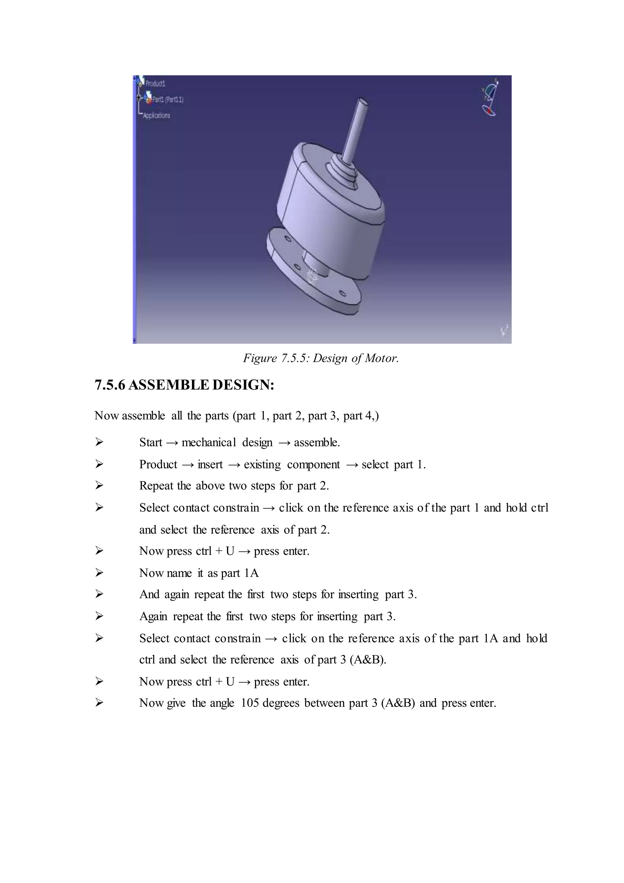 Figure 7.5.5: Design of Motor.
7.5.6 ASSEMBLE DESIGN:
Now assemble all the parts (part 1, part 2, part 3, part 4,)
 Start → mechanical design → assemble.
 Product → insert → existing component → select part 1.
 Repeat the above two steps for part 2.
 Select contact constrain → click on the reference axis of the part 1 and hold ctrl
and select the reference axis of part 2.
 Now press ctrl + U → press enter.
 Now name it as part 1A
 And again repeat the first two steps for inserting part 3.
 Again repeat the first two steps for inserting part 3.
 Select contact constrain → click on the reference axis of the part 1A and hold
ctrl and select the reference axis of part 3 (A&B).
 Now press ctrl + U → press enter.
 Now give the angle 105 degrees between part 3 (A&B) and press enter.
 