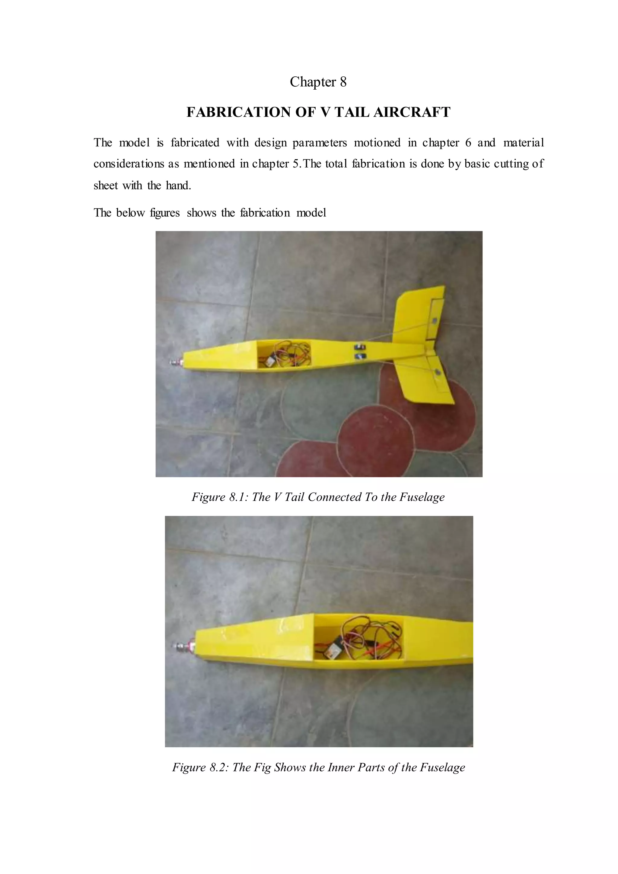 Chapter 8
FABRICATION OF V TAIL AIRCRAFT
The model is fabricated with design parameters motioned in chapter 6 and material
considerations as mentioned in chapter 5.The total fabrication is done by basic cutting of
sheet with the hand.
The below figures shows the fabrication model
Figure 8.1: The V Tail Connected To the Fuselage
Figure 8.2: The Fig Shows the Inner Parts of the Fuselage
 