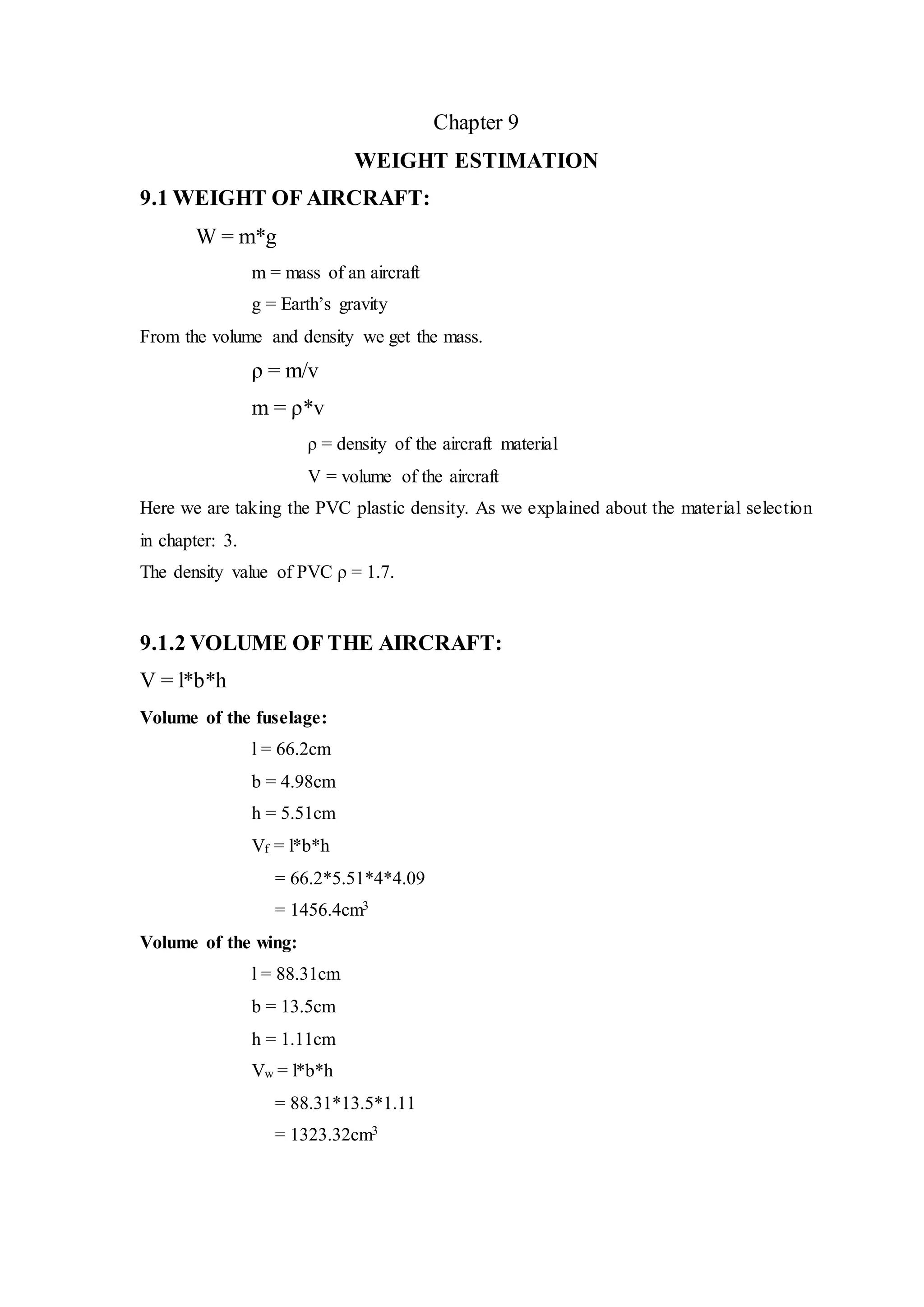 Chapter 9
WEIGHT ESTIMATION
9.1 WEIGHT OF AIRCRAFT:
W = m*g
m = mass of an aircraft
g = Earth’s gravity
From the volume and density we get the mass.
ρ = m/v
m = ρ*v
ρ = density of the aircraft material
V = volume of the aircraft
Here we are taking the PVC plastic density. As we explained about the material selection
in chapter: 3.
The density value of PVC ρ = 1.7.
9.1.2 VOLUME OF THE AIRCRAFT:
V = l*b*h
Volume of the fuselage:
l = 66.2cm
b = 4.98cm
h = 5.51cm
Vf = l*b*h
= 66.2*5.51*4*4.09
= 1456.4cm3
Volume of the wing:
l = 88.31cm
b = 13.5cm
h = 1.11cm
Vw = l*b*h
= 88.31*13.5*1.11
= 1323.32cm3
 