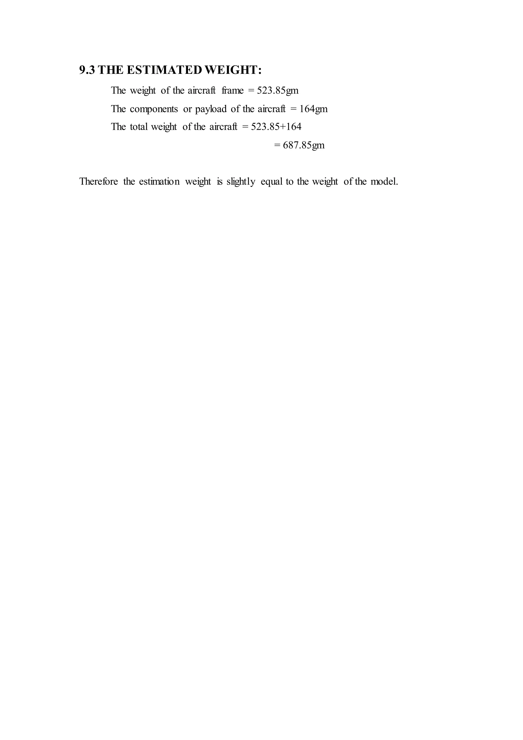 9.3 THE ESTIMATED WEIGHT:
The weight of the aircraft frame = 523.85gm
The components or payload of the aircraft = 164gm
The total weight of the aircraft = 523.85+164
= 687.85gm
Therefore the estimation weight is slightly equal to the weight of the model.
 