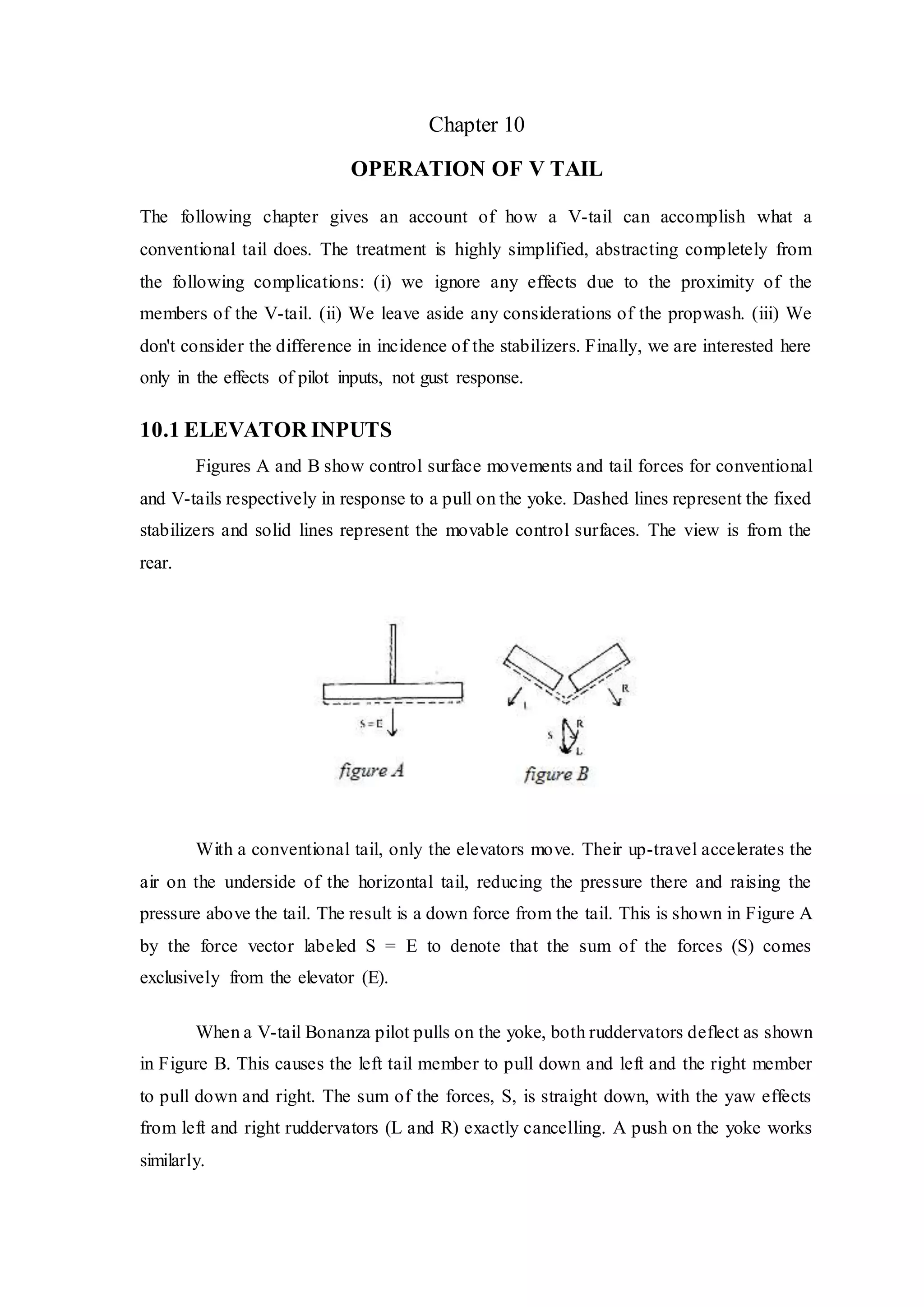 Chapter 10
OPERATION OF V TAIL
The following chapter gives an account of how a V-tail can accomplish what a
conventional tail does. The treatment is highly simplified, abstracting completely from
the following complications: (i) we ignore any effects due to the proximity of the
members of the V-tail. (ii) We leave aside any considerations of the propwash. (iii) We
don't consider the difference in incidence of the stabilizers. Finally, we are interested here
only in the effects of pilot inputs, not gust response.
10.1 ELEVATOR INPUTS
Figures A and B show control surface movements and tail forces for conventional
and V-tails respectively in response to a pull on the yoke. Dashed lines represent the fixed
stabilizers and solid lines represent the movable control surfaces. The view is from the
rear.
With a conventional tail, only the elevators move. Their up-travel accelerates the
air on the underside of the horizontal tail, reducing the pressure there and raising the
pressure above the tail. The result is a down force from the tail. This is shown in Figure A
by the force vector labeled S = E to denote that the sum of the forces (S) comes
exclusively from the elevator (E).
When a V-tail Bonanza pilot pulls on the yoke, both ruddervators deflect as shown
in Figure B. This causes the left tail member to pull down and left and the right member
to pull down and right. The sum of the forces, S, is straight down, with the yaw effects
from left and right ruddervators (L and R) exactly cancelling. A push on the yoke works
similarly.
 