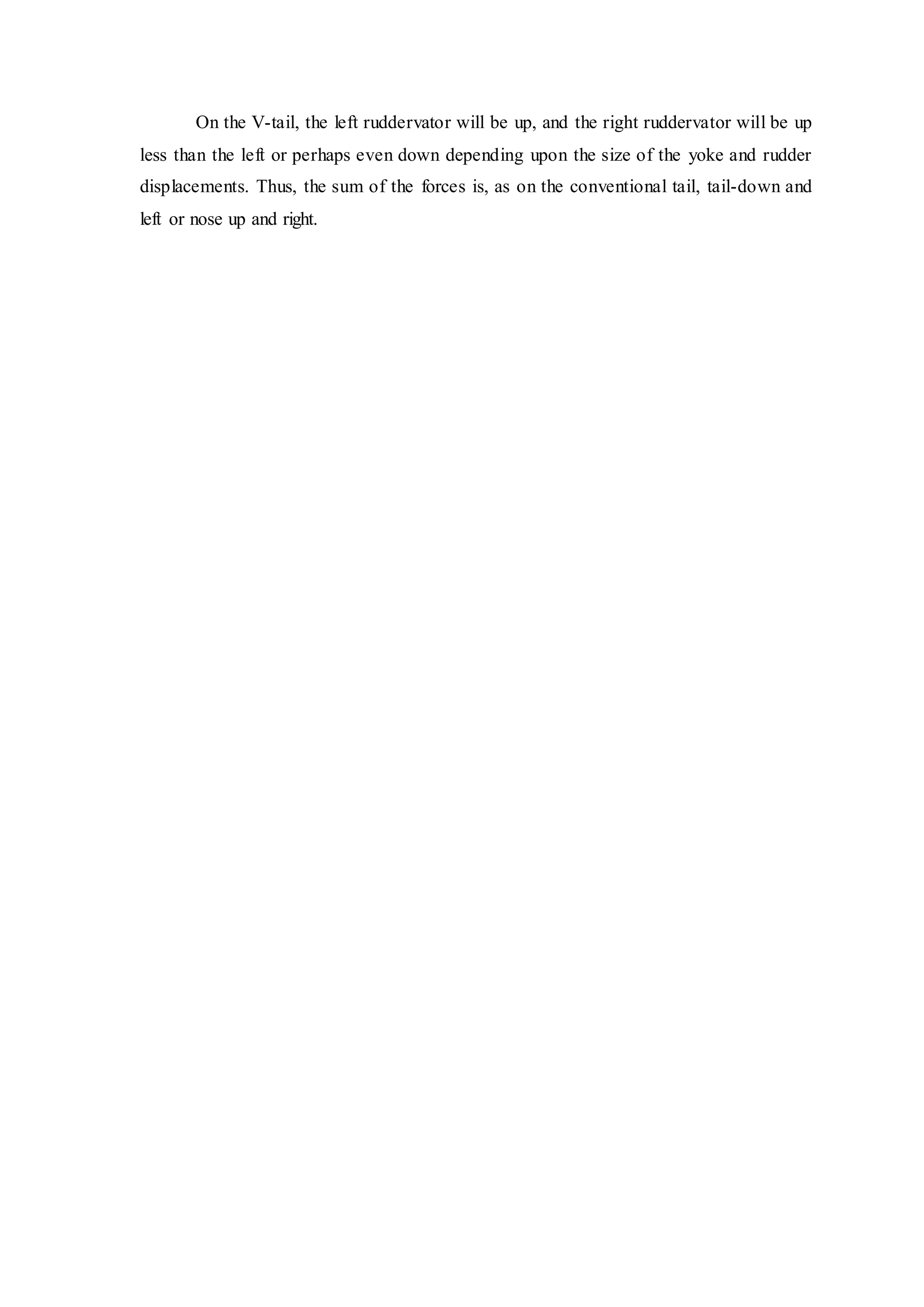 On the V-tail, the left ruddervator will be up, and the right ruddervator will be up
less than the left or perhaps even down depending upon the size of the yoke and rudder
displacements. Thus, the sum of the forces is, as on the conventional tail, tail-down and
left or nose up and right.
 
