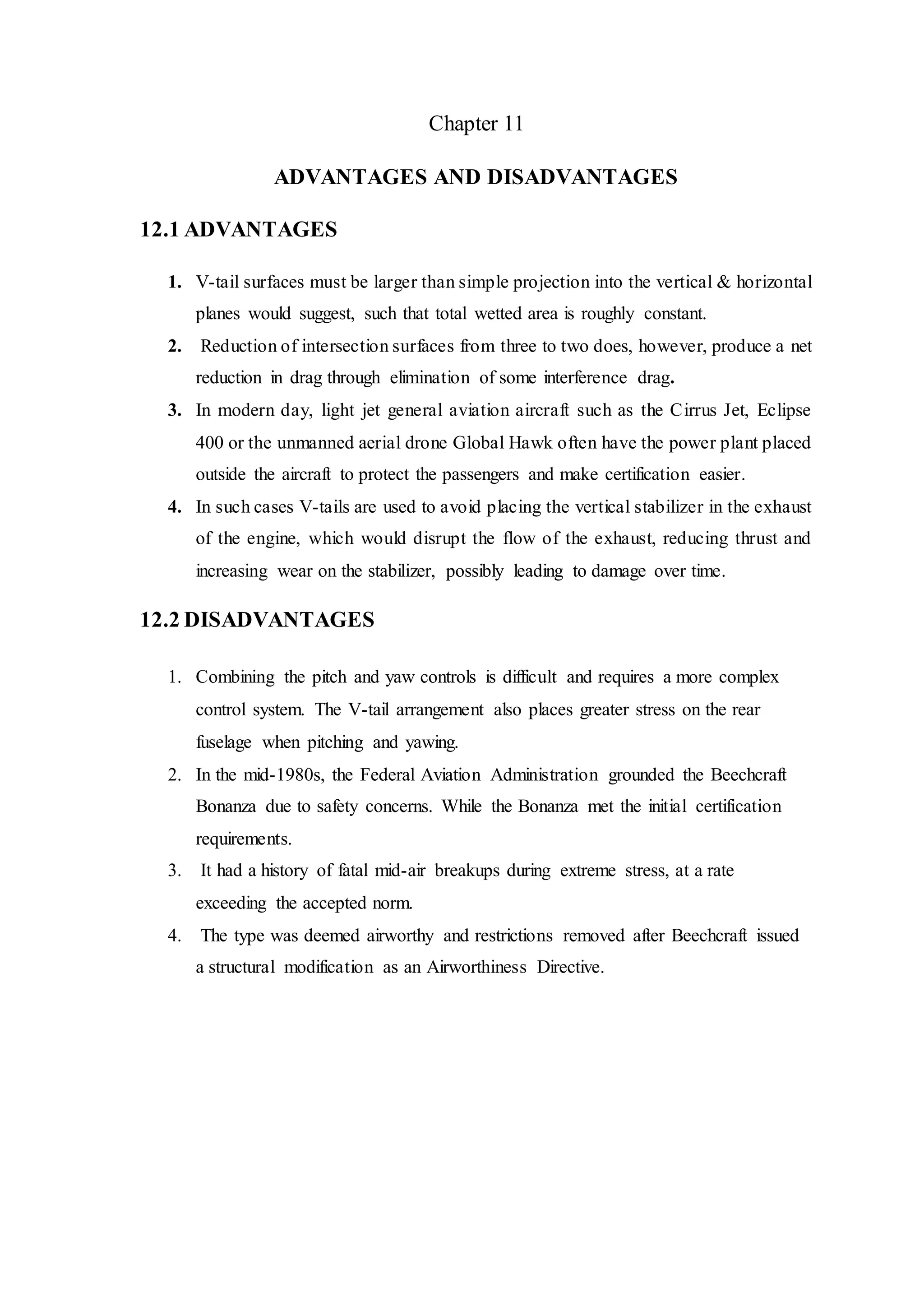 Chapter 11
ADVANTAGES AND DISADVANTAGES
12.1 ADVANTAGES
1. V-tail surfaces must be larger than simple projection into the vertical & horizontal
planes would suggest, such that total wetted area is roughly constant.
2. Reduction of intersection surfaces from three to two does, however, produce a net
reduction in drag through elimination of some interference drag.
3. In modern day, light jet general aviation aircraft such as the Cirrus Jet, Eclipse
400 or the unmanned aerial drone Global Hawk often have the power plant placed
outside the aircraft to protect the passengers and make certification easier.
4. In such cases V-tails are used to avoid placing the vertical stabilizer in the exhaust
of the engine, which would disrupt the flow of the exhaust, reducing thrust and
increasing wear on the stabilizer, possibly leading to damage over time.
12.2 DISADVANTAGES
1. Combining the pitch and yaw controls is difficult and requires a more complex
control system. The V-tail arrangement also places greater stress on the rear
fuselage when pitching and yawing.
2. In the mid-1980s, the Federal Aviation Administration grounded the Beechcraft
Bonanza due to safety concerns. While the Bonanza met the initial certification
requirements.
3. It had a history of fatal mid-air breakups during extreme stress, at a rate
exceeding the accepted norm.
4. The type was deemed airworthy and restrictions removed after Beechcraft issued
a structural modification as an Airworthiness Directive.
 