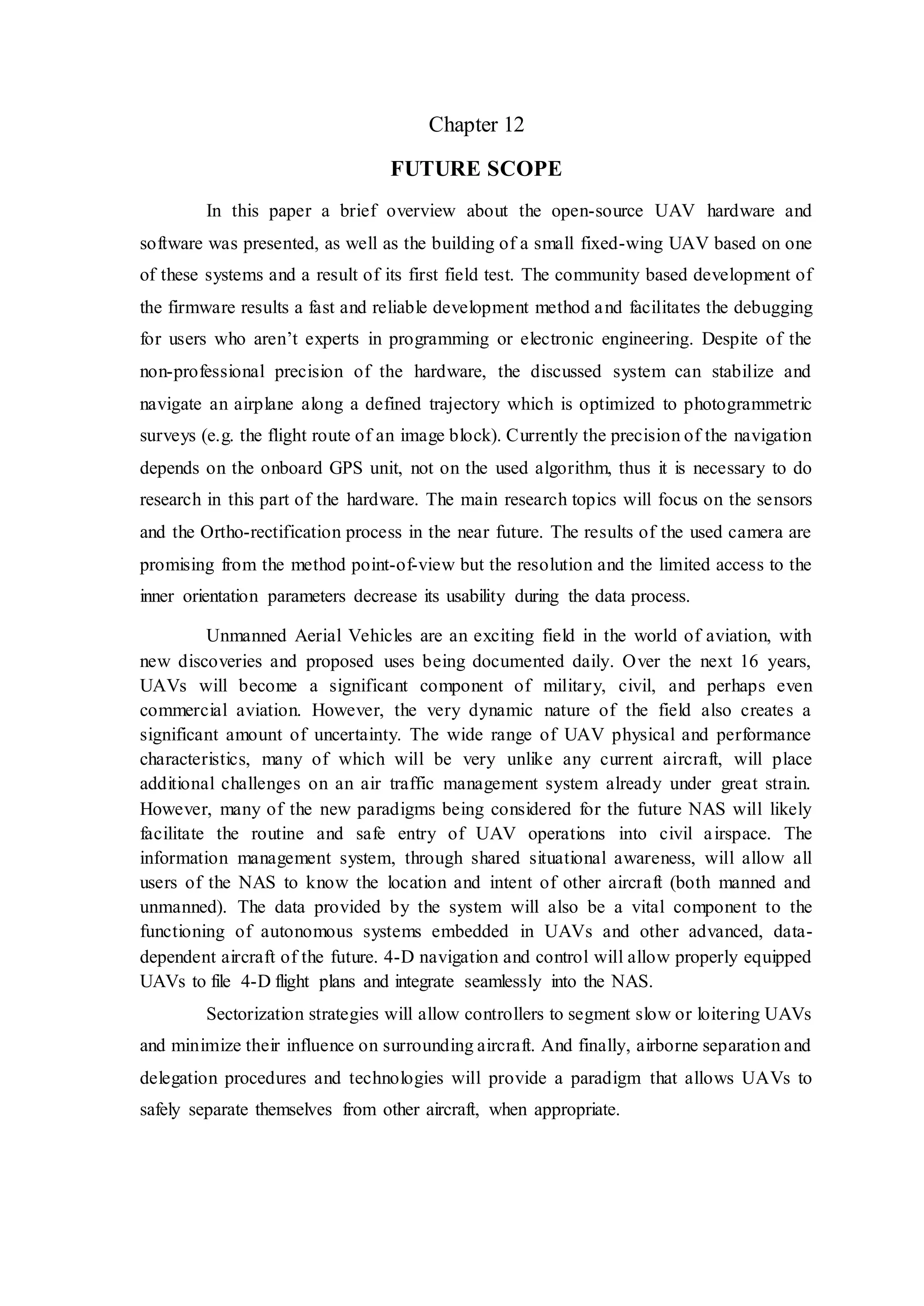 Chapter 12
FUTURE SCOPE
In this paper a brief overview about the open-source UAV hardware and
software was presented, as well as the building of a small fixed-wing UAV based on one
of these systems and a result of its first field test. The community based development of
the firmware results a fast and reliable development method and facilitates the debugging
for users who aren’t experts in programming or electronic engineering. Despite of the
non-professional precision of the hardware, the discussed system can stabilize and
navigate an airplane along a defined trajectory which is optimized to photogrammetric
surveys (e.g. the flight route of an image block). Currently the precision of the navigation
depends on the onboard GPS unit, not on the used algorithm, thus it is necessary to do
research in this part of the hardware. The main research topics will focus on the sensors
and the Ortho-rectification process in the near future. The results of the used camera are
promising from the method point-of-view but the resolution and the limited access to the
inner orientation parameters decrease its usability during the data process.
Unmanned Aerial Vehicles are an exciting field in the world of aviation, with
new discoveries and proposed uses being documented daily. Over the next 16 years,
UAVs will become a significant component of military, civil, and perhaps even
commercial aviation. However, the very dynamic nature of the field also creates a
significant amount of uncertainty. The wide range of UAV physical and performance
characteristics, many of which will be very unlike any current aircraft, will place
additional challenges on an air traffic management system already under great strain.
However, many of the new paradigms being considered for the future NAS will likely
facilitate the routine and safe entry of UAV operations into civil airspace. The
information management system, through shared situational awareness, will allow all
users of the NAS to know the location and intent of other aircraft (both manned and
unmanned). The data provided by the system will also be a vital component to the
functioning of autonomous systems embedded in UAVs and other advanced, data-
dependent aircraft of the future. 4-D navigation and control will allow properly equipped
UAVs to file 4-D flight plans and integrate seamlessly into the NAS.
Sectorization strategies will allow controllers to segment slow or loitering UAVs
and minimize their influence on surrounding aircraft. And finally, airborne separation and
delegation procedures and technologies will provide a paradigm that allows UAVs to
safely separate themselves from other aircraft, when appropriate.
 
