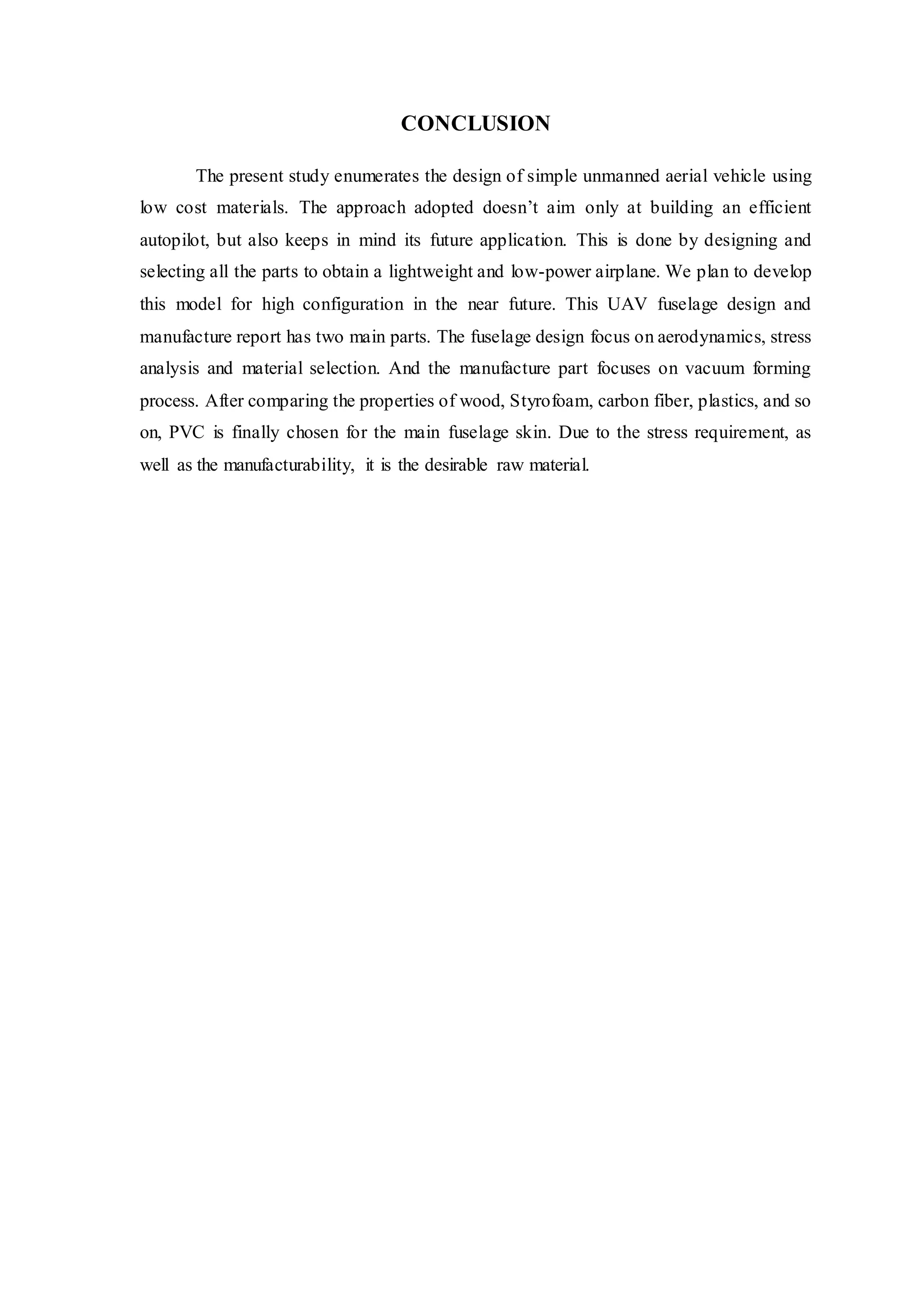 CONCLUSION
The present study enumerates the design of simple unmanned aerial vehicle using
low cost materials. The approach adopted doesn’t aim only at building an efficient
autopilot, but also keeps in mind its future application. This is done by designing and
selecting all the parts to obtain a lightweight and low-power airplane. We plan to develop
this model for high configuration in the near future. This UAV fuselage design and
manufacture report has two main parts. The fuselage design focus on aerodynamics, stress
analysis and material selection. And the manufacture part focuses on vacuum forming
process. After comparing the properties of wood, Styrofoam, carbon fiber, plastics, and so
on, PVC is finally chosen for the main fuselage skin. Due to the stress requirement, as
well as the manufacturability, it is the desirable raw material.
 