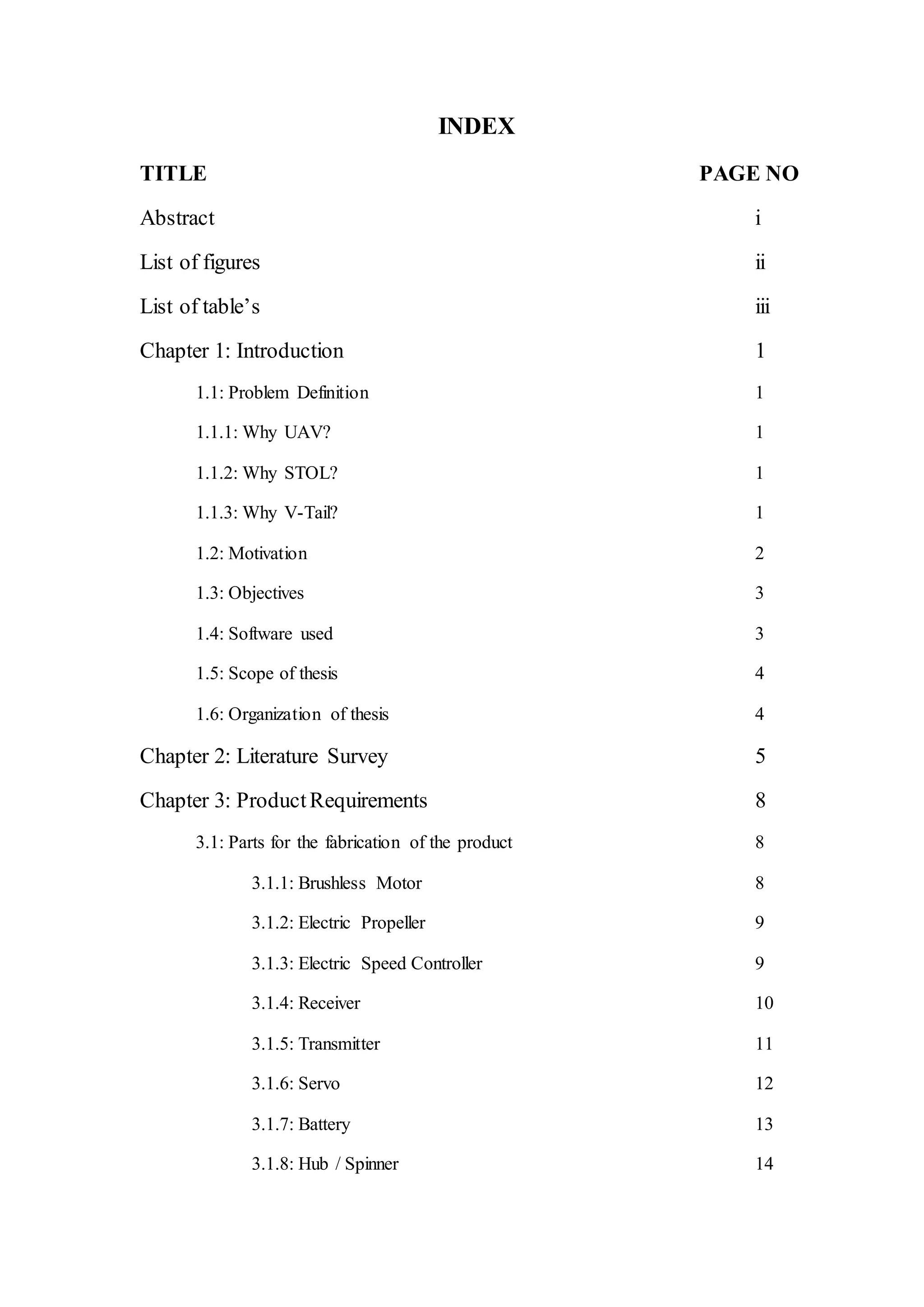INDEX
TITLE PAGE NO
Abstract i
List of figures ii
List of table’s iii
Chapter 1: Introduction 1
1.1: Problem Definition 1
1.1.1: Why UAV? 1
1.1.2: Why STOL? 1
1.1.3: Why V-Tail? 1
1.2: Motivation 2
1.3: Objectives 3
1.4: Software used 3
1.5: Scope of thesis 4
1.6: Organization of thesis 4
Chapter 2: Literature Survey 5
Chapter 3: ProductRequirements 8
3.1: Parts for the fabrication of the product 8
3.1.1: Brushless Motor 8
3.1.2: Electric Propeller 9
3.1.3: Electric Speed Controller 9
3.1.4: Receiver 10
3.1.5: Transmitter 11
3.1.6: Servo 12
3.1.7: Battery 13
3.1.8: Hub / Spinner 14
 