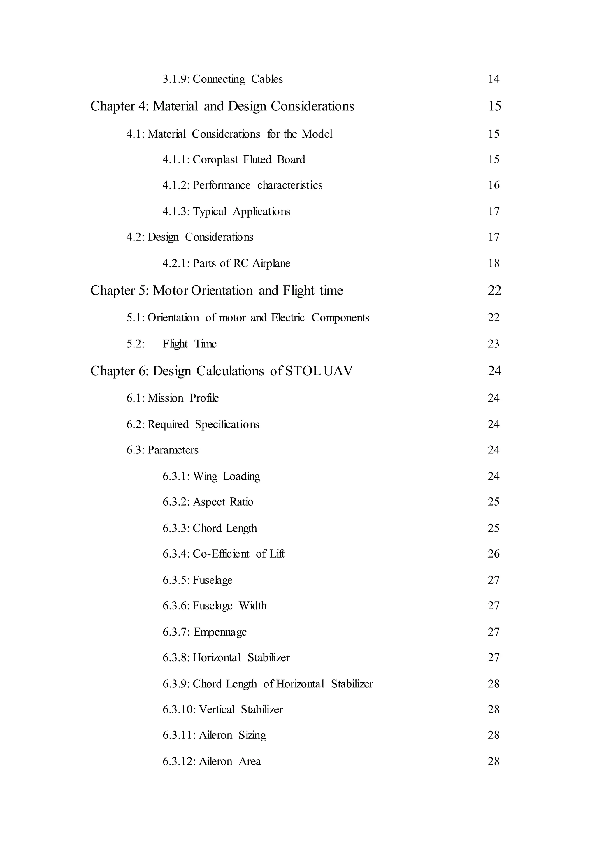 3.1.9: Connecting Cables 14
Chapter 4: Material and Design Considerations 15
4.1: Material Considerations for the Model 15
4.1.1: Coroplast Fluted Board 15
4.1.2: Performance characteristics 16
4.1.3: Typical Applications 17
4.2: Design Considerations 17
4.2.1: Parts of RC Airplane 18
Chapter 5: Motor Orientation and Flight time 22
5.1: Orientation of motor and Electric Components 22
5.2: Flight Time 23
Chapter 6: Design Calculations of STOLUAV 24
6.1: Mission Profile 24
6.2: Required Specifications 24
6.3: Parameters 24
6.3.1: Wing Loading 24
6.3.2: Aspect Ratio 25
6.3.3: Chord Length 25
6.3.4: Co-Efficient of Lift 26
6.3.5: Fuselage 27
6.3.6: Fuselage Width 27
6.3.7: Empennage 27
6.3.8: Horizontal Stabilizer 27
6.3.9: Chord Length of Horizontal Stabilizer 28
6.3.10: Vertical Stabilizer 28
6.3.11: Aileron Sizing 28
6.3.12: Aileron Area 28
 
