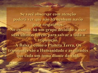 Se você observar com atençãoSe você observar com atenção
poderá ver que não há nenhum naviopoderá ver que não há nenhum navio
para resgatá-los.para resgatá-los.
No entanto, há um grupo decidido a usarNo entanto, há um grupo decidido a usar
suas últimas forças para salvar a toda asuas últimas forças para salvar a toda a
tripulação.tripulação.
A Balsa é como o Planeta Terra, OsA Balsa é como o Planeta Terra, Os
tripulantes são a Humanidade e as atitudestripulantes são a Humanidade e as atitudes
que cada um toma diante da vida.que cada um toma diante da vida.
 
