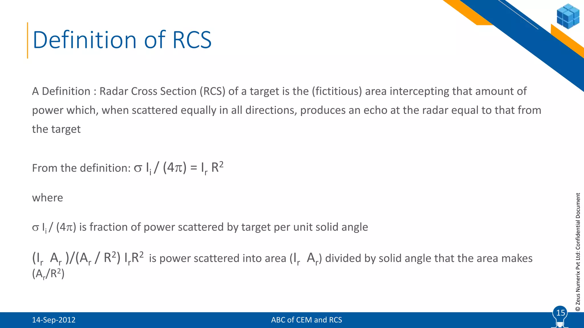 15
©ZeusNumerixPvtLtd:ConfidentialDocument
A Definition : Radar Cross Section (RCS) of a target is the (fictitious) area intercepting that amount of
power which, when scattered equally in all directions, produces an echo at the radar equal to that from
the target
From the definition:  Ii / (4) = Ir R2
where
 Ii / (4) is fraction of power scattered by target per unit solid angle
(Ir Ar )/(Ar / R2) IrR2 is power scattered into area (Ir Ar) divided by solid angle that the area makes
(Ar/R2)
15
Definition of RCS
ABC of CEM and RCS14-Sep-2012
 