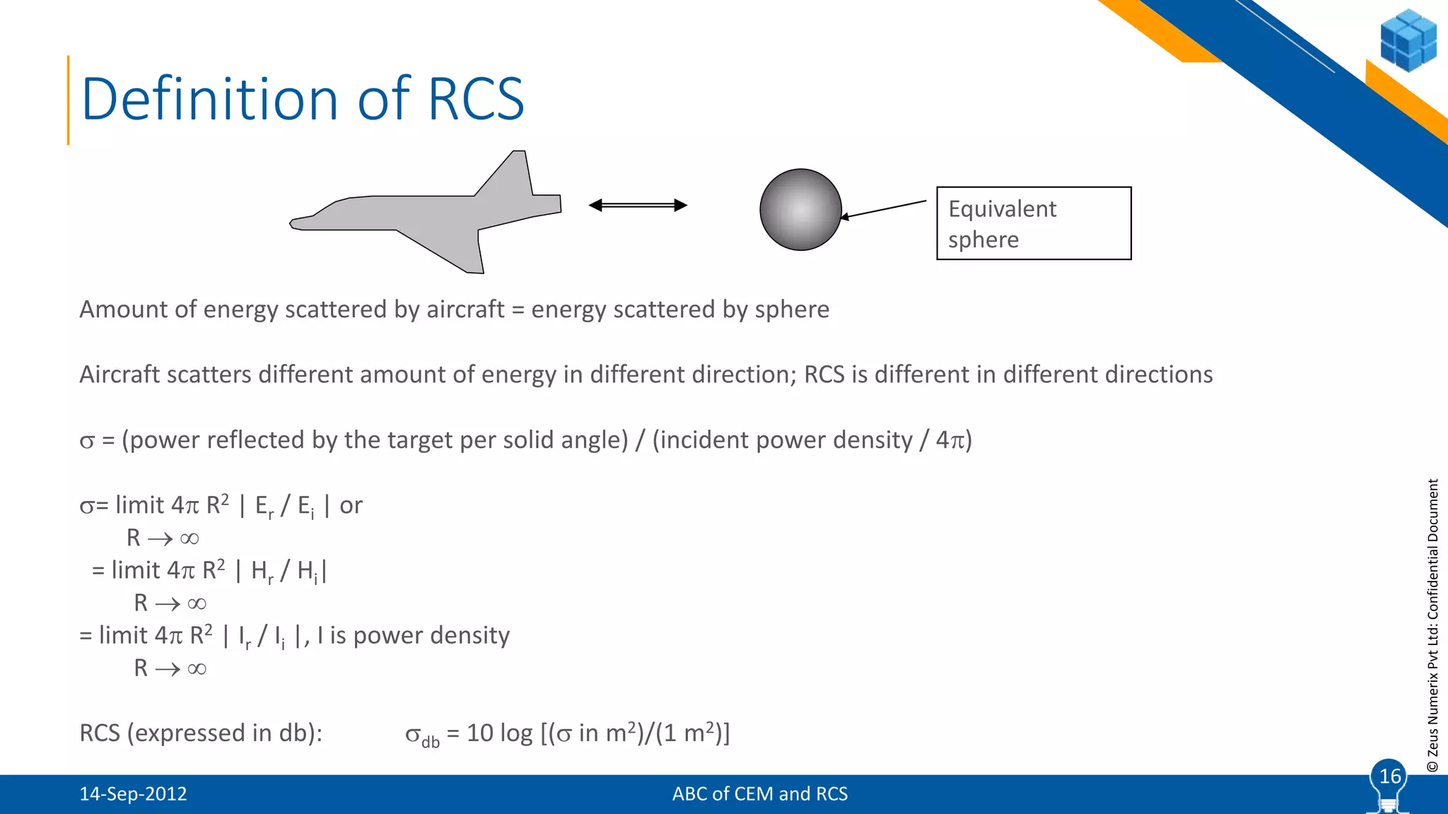 16
©ZeusNumerixPvtLtd:ConfidentialDocument
Definition of RCS
Amount of energy scattered by aircraft = energy scattered by sphere
Aircraft scatters different amount of energy in different direction; RCS is different in different directions
 = (power reflected by the target per solid angle) / (incident power density / 4)
= limit 4 R2 | Er / Ei | or
R  
= limit 4 R2 | Hr / Hi|
R  
= limit 4 R2 | Ir / Ii |, I is power density
R  
RCS (expressed in db): db = 10 log [( in m2)/(1 m2)]
Equivalent
sphere
16
ABC of CEM and RCS14-Sep-2012
 