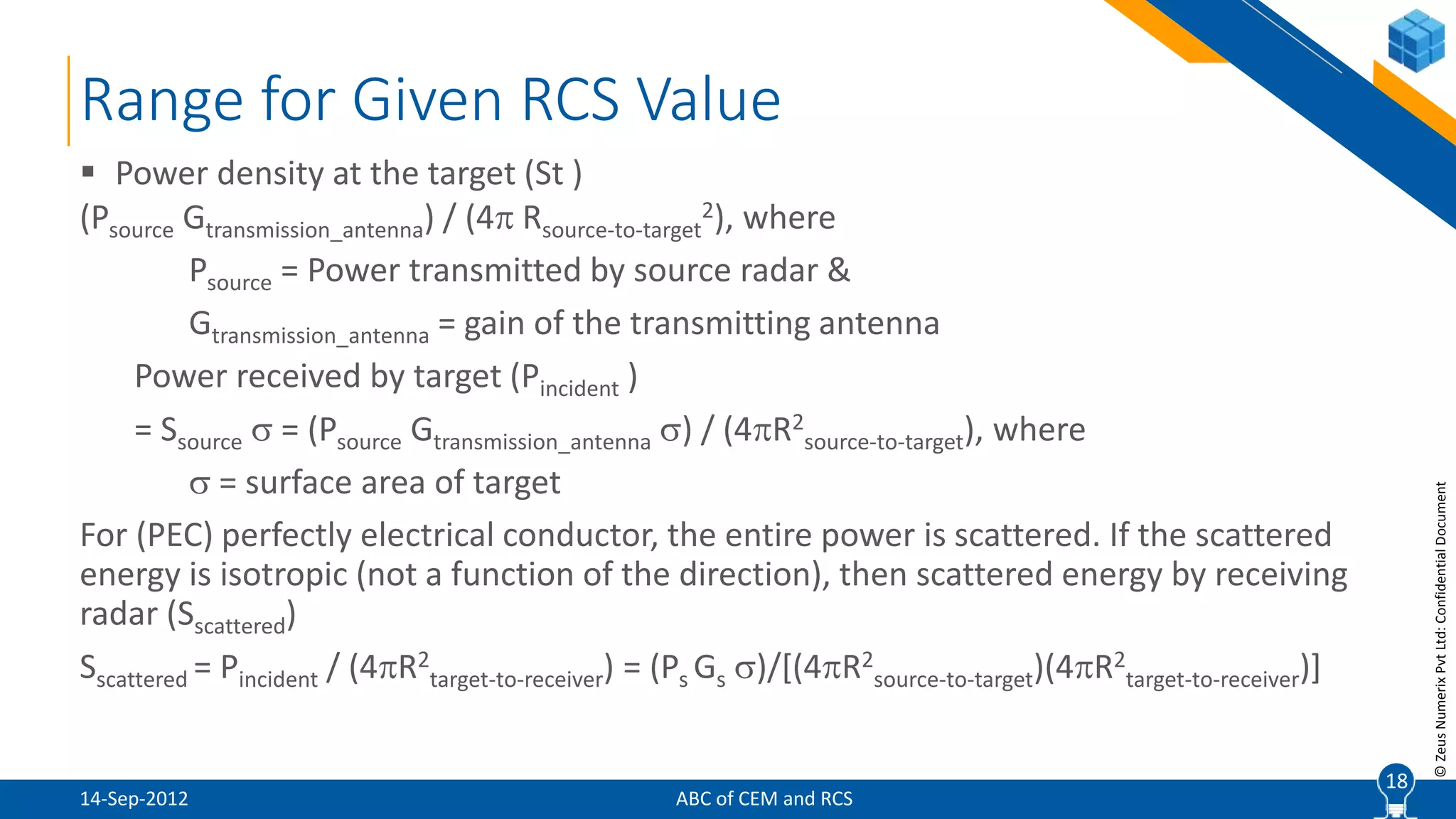 18
©ZeusNumerixPvtLtd:ConfidentialDocument
 Power density at the target (St )
(Psource Gtransmission_antenna) / (4 Rsource-to-target
2), where
Psource = Power transmitted by source radar &
Gtransmission_antenna = gain of the transmitting antenna
Power received by target (Pincident )
= Ssource  = (Psource Gtransmission_antenna ) / (4R2
source-to-target), where
 = surface area of target
For (PEC) perfectly electrical conductor, the entire power is scattered. If the scattered
energy is isotropic (not a function of the direction), then scattered energy by receiving
radar (Sscattered)
Sscattered = Pincident / (4R2
target-to-receiver) = (Ps Gs )/[(4R2
source-to-target)(4R2
target-to-receiver)]
Range for Given RCS Value
18
ABC of CEM and RCS14-Sep-2012
 
