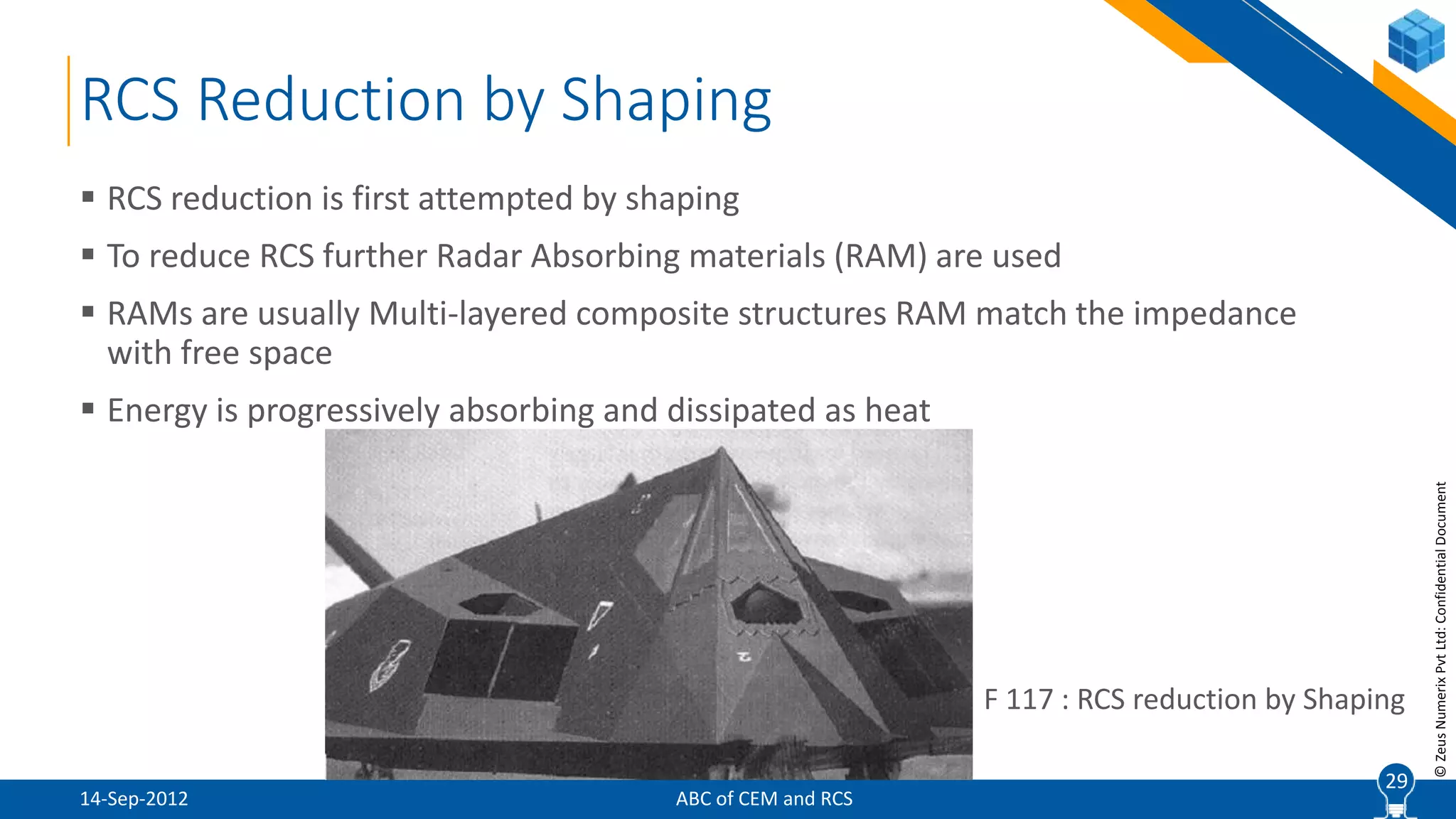 29
©ZeusNumerixPvtLtd:ConfidentialDocument
RCS Reduction by Shaping
ABC of CEM and RCS
 RCS reduction is first attempted by shaping
 To reduce RCS further Radar Absorbing materials (RAM) are used
 RAMs are usually Multi-layered composite structures RAM match the impedance
with free space
 Energy is progressively absorbing and dissipated as heat
29
F 117 : RCS reduction by Shaping
14-Sep-2012
 
