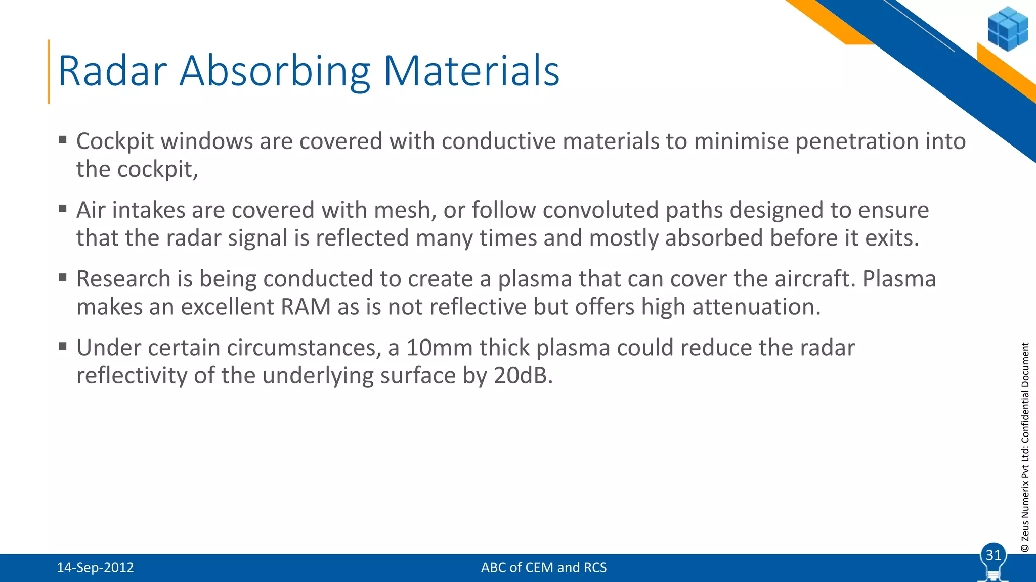 31
©ZeusNumerixPvtLtd:ConfidentialDocument
Radar Absorbing Materials
ABC of CEM and RCS
 Cockpit windows are covered with conductive materials to minimise penetration into
the cockpit,
 Air intakes are covered with mesh, or follow convoluted paths designed to ensure
that the radar signal is reflected many times and mostly absorbed before it exits.
 Research is being conducted to create a plasma that can cover the aircraft. Plasma
makes an excellent RAM as is not reflective but offers high attenuation.
 Under certain circumstances, a 10mm thick plasma could reduce the radar
reflectivity of the underlying surface by 20dB.
31
14-Sep-2012
 