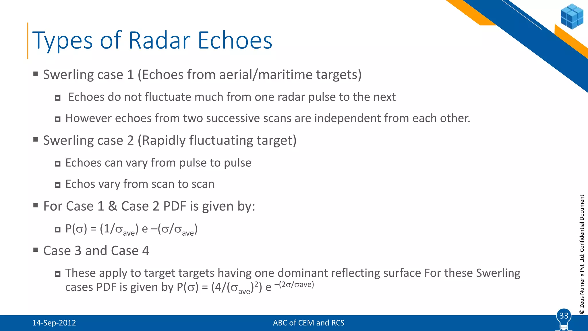 33
©ZeusNumerixPvtLtd:ConfidentialDocument
Types of Radar Echoes
ABC of CEM and RCS
 Swerling case 1 (Echoes from aerial/maritime targets)
 Echoes do not fluctuate much from one radar pulse to the next
 However echoes from two successive scans are independent from each other.
 Swerling case 2 (Rapidly fluctuating target)
 Echoes can vary from pulse to pulse
 Echos vary from scan to scan
 For Case 1 & Case 2 PDF is given by:
 P() = (1/ave) e –(/ave)
 Case 3 and Case 4
 These apply to target targets having one dominant reflecting surface For these Swerling
cases PDF is given by P() = (4/(ave)2) e –(2/ave)
33
14-Sep-2012
 