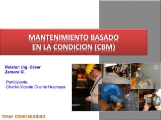 MANTENIMIENTO BASADO 
EN LA CONDICION (CBM) 
Relator: Ing. César 
Zamora G. 
Participante: 
Charlie Vicente Ccanto Huarcaya 
 
