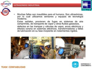 ULTRASONIDO INDUSTRIAL 
• Muchas fallas son inaudibles para el humano. Son ultrasónicas, 
por lo cual utilizamos sensores y equipos de tecnología 
moderna. 
Estas señales, provienen de fugas en sistemas de aire 
comprimido, de transporte de vapor y otros fluidos gaseosos, 
defectos en las trampas y válvulas de vapor. arcos eléctricos y 
efectos corona en sistemas eléctricos, transformadores y fallas 
de lubricación en su fase incipiente en rodamientos rígidos. 
TEAM CONFIABILIDAD 
EXPERIENCIA Y 
CONOCIMIENTO 
 