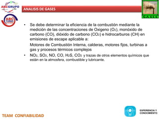 ANALISIS DE GASES 
• Se debe determinar la eficiencia de la combustión mediante la 
medición de las concentraciones de Oxigeno (O2), monóxido de 
carbono (CO), dióxido de carbono (CO2) e hidrocarburos (CH) en 
emisiones de escape aplicable a: 
Motores de Combustión Interna, calderas, motores fijos, turbinas a 
gas y procesos térmicos complejos 
• NO2, SO2, NO, CO, H2S, CO2 y trazas de otros elementos químicos que 
están en la atmosfera, combustible y lubricante. 
TEAM CONFIABILIDAD 
EXPERIENCIA Y 
CONOCIMIENTO 
 
