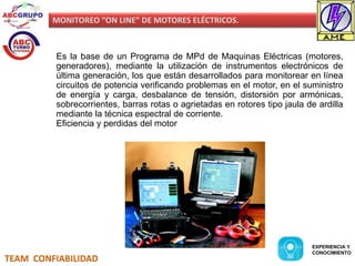 MONITOREO “ON LINE” DE MOTORES ELÉCTRICOS. 
Es la base de un Programa de MPd de Maquinas Eléctricas (motores, 
generadores), mediante la utilización de instrumentos electrónicos de 
última generación, los que están desarrollados para monitorear en línea 
circuitos de potencia verificando problemas en el motor, en el suministro 
de energía y carga, desbalance de tensión, distorsión por armónicas, 
sobrecorrientes, barras rotas o agrietadas en rotores tipo jaula de ardilla 
mediante la técnica espectral de corriente. 
Eficiencia y perdidas del motor 
TEAM CONFIABILIDAD 
EXPERIENCIA Y 
CONOCIMIENTO 
 