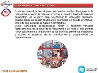 SELECCIÓN DE LA TECNICA PREDICTIVA 
Existe un arsenal de tecnologías que permiten captar el lenguaje de la 
maquinaria, el como la máquina expresa su salud a través de diversos 
parámetros, es la clave para seleccionar la tecnología adecuada, 
aquella capaz de captar condiciones anormales en estado prematuro, 
antes de que las fallas se hagan incontrolables. 
Estás tecnologías especializadas miden y registran variables 
representativas de la salud de la maquinaria a un nivel tal que permita 
hacer seguimiento a la evolución de los diversos problemas detectados 
y activen el potencial de la planificación y programación del 
mantenimiento. 
TEAM CONFIABILIDAD 
CAPACIDAD DE 
INTEGRACION 
 