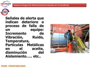 Sistema Integral de Mantenimiento Basado en la Condición 
Señales de alerta que 
indican deterioro o 
proceso de falla de 
un equipo: 
Incremento de 
Vibración, Ruido, 
Temperatura, 
Partículas Metálicas 
en el aceite, 
disminución del 
Aislamiento….. etc.. 
 