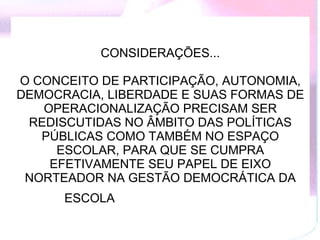 CONSIDERAÇÕES... O CONCEITO DE PARTICIPAÇÃO, AUTONOMIA, DEMOCRACIA, LIBERDADE E SUAS FORMAS DE OPERACIONALIZAÇÃO PRECISAM SER REDISCUTIDAS NO ÂMBITO DAS POLÍTICAS PÚBLICAS COMO TAMBÉM NO ESPAÇO ESCOLAR, PARA QUE SE CUMPRA EFETIVAMENTE SEU PAPEL DE EIXO NORTEADOR NA GESTÃO DEMOCRÁTICA DA ESCOLA   