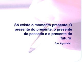 Só existe o momento presente. O presente do presente, o presente do passado e o presente do futuro  Sto. Agostinho   
