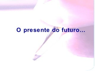 O presente do futuro…   