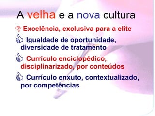 A  velha   e a  nova  cultura   Excelência, exclusiva para a elite  Igualdade de oportunidade, diversidade de tratamento   Currículo enciclopédico, disciplinarizado, por conteúdos   Currículo enxuto, contextualizado, por competências  