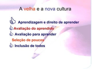 A  velha   e a  nova  cultura   Aprendizagem e direito de aprender Avaliação do aprendido  Avaliação para aprender  Seleção de poucos  Inclusão de todos  