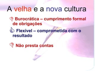 A  velha   e a  nova  cultura   Burocrática – cumprimento formal de obrigações   Flexível – comprometida com o resultado  Não presta contas   