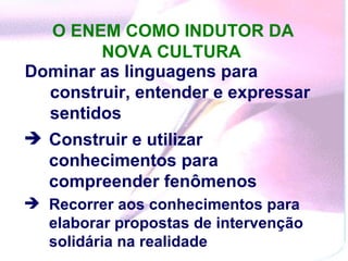 O ENEM COMO INDUTOR DA NOVA CULTURA   Dominar as linguagens para construir, entender e expressar sentidos  Construir e utilizar conhecimentos para compreender fenômenos   Recorrer aos conhecimentos para elaborar propostas de intervenção solidária na realidade  